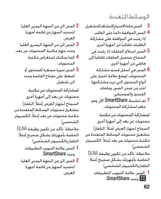 ‫الوسائط املتعددة‬
    ‫22المس الزر من الجهة اليمنى العليا‬       ‫3 3المسخانةاالختيارإكتشافللتشغيل.‬
        ‫لتحديد الجهاز من قائمة أجهزة‬              ‫44المس الموافقة دائما ً على الطلب‬
                               ‫العرض.‬           ‫إذا رغبت في الموافقة على مشاركة‬
   ‫33المس الزر من الجهة اليسرى العليا‬                 ‫الطلبات تلقائيا ً من أجهزة أخرى.‬
‫وحدد جهاز مكتبة المحتويات عن بعد.‬                ‫55المس استالم الملفات إذا رغبت في‬
          ‫44كما يمكنك استعراض مكتبة‬            ‫السماح بتحميل الملفات تلقائيا ً إلى‬
                           ‫المحتويات.‬                          ‫هاتفي من أجهزة أخرى.‬
       ‫55المس صورة مصغرة للمحتوى أو‬                   ‫66المس في أسفل قسم مشاركة‬
      ‫اضغط على مفتاح القائمة وحدد‬               ‫المحتويات، لوضع عالمة اختيار على‬
                          ‫الزر تشغيل.‬           ‫أنواع المحتوى التي تريد مشاركتها.‬
        ‫لمشاركة المحتويات من مكتبة‬                       ‫اختر من ضمن الصور، وملفات‬
       ‫محتويات عن بعد إلى أجهزة أخرى‬                             ‫الفيديو، والموسيقى.‬
                                                 ‫77تم تنشيط ‪ SmartShare‬اآلن وهو‬
       ‫السماح لجهاز العرض (مثالً، التلفاز)‬
                                                           ‫جاهز لمشاركة المحتويات.‬
‫بتشغيل محتويات الوسائط المتعددة من‬
‫مكتبة محتويات عن بعد (مثالً، الكمبيوتر‬                ‫لمشاركة المحتويات من مكتبة‬
                                 ‫الشخصي)‬             ‫محتويات عن بعد إلى أجهزة أخرى‬
  ‫مالحظة: تأكد من تكوين وظيفة ‪DLNA‬‬                  ‫السماح لجهاز العرض (مثالً، التلفاز)‬
  ‫الخاصة بأجهزتك بشكل صحيح (مثالً،‬
                     ‫ٍ‬                       ‫بتشغيل محتويات الوسائط المتعددة من‬
              ‫التلفاز والكمبيوتر الشخصي)‬     ‫مكتبة محتويات عن بعد (مثالً، الكمبيوتر‬
         ‫11المس عالمة التبويب التطبيقات‬                                       ‫الشخصي)‬
                       ‫وحدد ‪.SmartShare‬‬        ‫مالحظة: تأكد من تكوين وظيفة ‪DLNA‬‬
      ‫22المس الزر من الجهة اليمنى العليا‬       ‫الخاصة بأجهزتك بشكل صحيح (مثالً،‬
                                                                  ‫ٍ‬
          ‫لتحديد الجهاز من قائمة أجهزة‬                     ‫التلفاز والكمبيوتر الشخصي)‬
                                  ‫العرض.‬            ‫11 المس عالمة التبويب التطبيقات‬
                                                             ‫وحدد ‪.SmartShare‬‬
                                                                                   ‫26‬
 