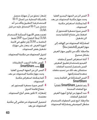 ‫إشعار: تحقق من أن جهازك متصل‬           ‫33المس الزر من الجهة اليسرى العليا‬
     ‫بالشبكة المحلية عبر اتصال ‪Wi-Fi‬‬      ‫وحدد جهاز مكتبة المحتويات عن بعد.‬
    ‫الستخدام هذا التطبيق وتأكد من أنه‬               ‫44كما يمكنك استعراض مكتبة‬
 ‫متصل عبر ‪ Wi-fi‬المصادق عليه من قبل‬                                ‫المحتويات.‬
                                ‫‪.DLNA‬‬            ‫55المس صورة مصغرة للمحتوى أو‬
‫تعتمد بعض األجهزة الممكنة الستخدام‬              ‫اضغط على مفتاح القائمة وحدد‬
   ‫‪( DLNA‬مثالً التلفاز) ميزة ‪ DMP‬فقط‬                              ‫الزر تشغيل.‬
   ‫الخاصة بـ ‪ DLNA‬ولن تظهر في الئحة‬          ‫لمشاركة المحتويات من الهاتف إلى‬
    ‫أجهزة العرض. قد يتعذر على جهازك‬                 ‫جهاز العرض (كالتلفاز مثالً)‬
              ‫تشغيل بعض المحتويات.‬
                                            ‫مالحظة: تأكد من تكوين جهاز العرض‬
 ‫لتنزيل المحتويات من مكتبة المحتويات‬                                 ‫بشكل صحيح‬
                            ‫عن بعد‬                  ‫11أثناء استعراض الصور أو ملفات‬
      ‫11 المس عالمة التبويب التطبيقات‬        ‫الفيديو باستخدام تطبيق المعرض،‬
             ‫وحدد ‪.SmartShare‬‬                     ‫المس باستمرار لتحديد الملفات.‬
    ‫22المس الزر من الجهة اليسرى العليا‬     ‫ستتمكن بعد ذلك من تحديد ملفات‬
 ‫وحدد جهاز مكتبة المحتويات عن بعد.‬                            ‫متعددة لمشاركتها.‬
         ‫33كما يمكنك استعراض مكتبة‬              ‫22المس المشاركة في القائمة وحدد‬
                           ‫المحتويات.‬                              ‫‪SmartShare‬‬
     ‫44 المس صورة مصغرة للمحتوى ثم‬            ‫33يتم تشغيل ‪ SmartShare‬تلقائيا ً‬
                  ‫مفتاح قائمة التنزيل‬                         ‫مع الملفات المحددة‬
  ‫إشعارات: ال تكون بعض أنواع المحتويات‬      ‫44حدد الجهاز من لوائح أجهزة العرض‬
                                ‫معتمدة.‬                         ‫لتشغيل الملفات.‬
‫لتحميل المحتويات من هاتفي إلى مكتبة‬       ‫مالحظة: اتبع نفس الخطوات الستخدام‬
                                          ‫مشغل الموسيقى ومشاركة المحتويات‬     ‫ّ‬
                   ‫المحتويات عن بعد‬

‫36‬
 