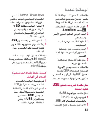 ‫الوسائط املتعددة‬
   ‫‪ LG Android Platform Driver‬على‬                ‫مالحظة: تأكد من تثبيت بطاقة ‪SD‬‬
  ‫الكمبيوتر الشخصي، فيجب أن تقوم‬                ‫بشكل صحيح ومن وضع عالمة على‬
  ‫بتغيير االعدادات يدويا ً. اختر االعدادات‬      ‫استالم الملفات في قائمة الضوابط.‬
     ‫ تخزين الهاتف وبطاقة ‪ SD‬‬                 ‫11 المس عالمة التبويب التطبيقات‬
      ‫ذاكرة التخزين فقط وقم بتوصيل‬                      ‫وحدد ‪.SmartShare‬‬
      ‫الهاتف إلى الكمبيوتر باستخدام‬            ‫22المس الزر في الجانب العلوي األيسر‬
                        ‫كابل بيانات ‪.USB‬‬                             ‫وحدد هاتفي.‬
 ‫3 3المس تشغيل وحدة تخزين ‪.USB‬‬                      ‫33كما يمكنك استعراض مكتبة‬
   ‫44يمكنك عرض محتوى وحدة التخزين‬                                     ‫المحتويات.‬
    ‫عالية السعة على الكمبيوتر ونقل‬                   ‫44المس باستمرار صورة مصغرة‬
                                 ‫الملفات.‬         ‫للمحتوى ثم المس مفتاح قائمة‬
     ‫مالحظة: يجب أن تقوم بتثبيت بطاقة‬                                   ‫التحميل‬
‫‪ microSD‬أوال ً. ال يمكنك استخدام وحدة‬              ‫55حدد جهازا ً لتحميله من مكتبة‬
   ‫تخزين‪USB‬عالية السعة من دون إدخال‬                             ‫المحتوى عن بعد.‬
                           ‫بطاقة ‪ icroSD‬‏.‬
                            ‫‪m‬‬                       ‫مالحظة: ال تعتمد بعض األجهزة‬
                                                  ‫الممكنة الستخدام ‪ DLNA‬وظيفة‬
   ‫كيفية حفظ ملفات الموسيقى/‬                 ‫تحميل ‪ DMS‬وبالتالي لن يتم التحميل.‬
              ‫الفيديو في الهاتف‬              ‫ال تكون بعض أنواع المحتويات معتمدة.‬
      ‫11قم بتوصيل الهاتف بالكمبيوتر‬
    ‫الشخصي باستخدام كابل ‪.USB‬‬                ‫نقل ملفات عبر وحدة تخزين‪USB‬‬
   ‫	 •المس شريط الحالة على الشاشة‬                            ‫عالية السعة‬
     ‫الرئيسية واسحبها ألسفل. حدد‬                  ‫لنقل ملفات عبر أجهزة ‪:USB‬‬
        ‫تم توصيل ‪ USB‬‏تشغيل‬
                                                  ‫11قم بتوصيل هاتف 029‪LG-P‬‬
        ‫وحدة تخزين ‪  USB‬وافتح‬
              ‫‏‬
                                               ‫بالكمبيوتر باستخدام كابل ‪.USB‬‬
           ‫الحافظة لعرض الملفات.‬
                                              ‫22إذا لم تقم بتثبيت برنامج التشغيل‬
                                                                              ‫46‬
 