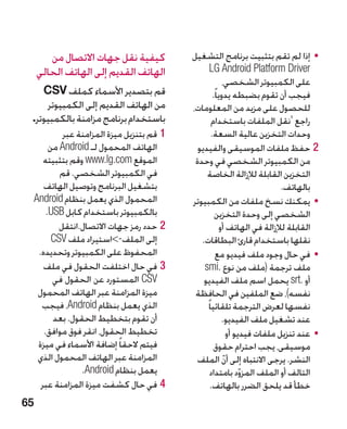 ‫كيفية نقل جهات االتصال من‬             ‫	 •إذا لم تقم بتثبيت برنامج التشغيل‬
     ‫الهاتف القديم إلى الهاتف الحالي‬                 ‫‪LG Android Platform Driver‬‬
                                                             ‫على الكمبيوتر الشخصي،‬
    ‫قم بتصدير األسماء كملف ‪CSV‬‬                         ‫فيجب أن تقوم بضبطه يدويا ً.‬
     ‫من الهاتف القديم إلى الكمبيوتر‬           ‫للحصول على مزيد من المعلومات،‬
 ‫باستخدام برنامج مزامنة بالكمبيوتر.‬                   ‫راجع 'نقل الملفات باستخدام‬
              ‫11قم بتنزيل ميزة المزامنة عبر‬           ‫وحدات التخزين عالية السعة.‬
          ‫الهاتف المحمول لـ ‪ Android‬من‬          ‫22حفظ ملفات الموسيقى والفيديو‬
        ‫الموقع ‪ www.lg.com‬وقم بتثبيته‬          ‫من الكمبيوتر الشخصي في وحدة‬
             ‫في الكمبيوتر الشخصي. قم‬               ‫التخزين القابلة لإلزالة الخاصة‬
        ‫بتشغيل البرنامج وتوصيل الهاتف‬                                          ‫بالهاتف.‬
     ‫المحمول الذي يعمل بنظام ‪Android‬‬          ‫	 •يمكنك نسخ ملفات من الكمبيوتر‬
         ‫بالكمبيوتر باستخدام كابل ‪.USB‬‬                  ‫الشخصي إلى وحدة التخزين‬
             ‫22حدد رمز جهات االتصال.انتقل‬                  ‫القابلة لإلزالة في الهاتف أو‬
           ‫إلى الملف-استيراد ملف ‪CSV‬‬            ‫نقلها باستخدام قارئ البطاقات.‬
      ‫المحفوظ على الكمبيوتر وتحديده.‬                      ‫	 •في حال وجود ملف فيديو مع‬
        ‫33في حال اختلفت الحقول في ملف‬             ‫ملف ترجمة (ملف من نوع .‪smi‬‬
           ‫‪ CSV‬المستورد عن الحقول في‬              ‫أو .‪ srt‬يحمل اسم ملف الفيديو‬
      ‫ميزة المزامنة عبر الهاتف المحمول‬         ‫نفسه)، ضع الملفين في الحافظة‬
       ‫الذي يعمل بنظام ‪ ،Android‬فيجب‬               ‫نفسها لعرض الترجمة تلقائيا ً‬
           ‫أن تقوم بتخطيط الحقول. بعد‬                       ‫عند تشغيل ملف الفيديو.‬
        ‫تخطيط الحقول، انقر فوق موافق.‬                          ‫	 •عند تنزيل ملفات فيديو أو‬
      ‫فيتم الحقا ً إضافة األسماء في ميزة‬               ‫موسيقى، يجب احترام حقوق‬
      ‫المزامنة عبر الهاتف المحمول الذي‬          ‫النشر. يرجى االنتباه إلى أن الملف‬
                                                             ‫ّ‬
                   ‫يعمل بنظام ‪.Android‬‬               ‫التالف أو الملف المزود بامتداد‬
                                                                    ‫ّ‬
       ‫44في حال كشفت ميزة المزامنة عبر‬               ‫خطأ قد يلحق الضرر بالهاتف.‬
‫56‬
 