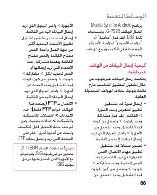 ‫الوسائط املتعددة‬
    ‫األجهزة  واختر الجهاز الذي تريد‬
                             ‫‏‬                 ‫برنامج ‪Mobile Sync for Android‬‬
       ‫إرسال البيانات إليه من القائمة.‬       ‫اتصال الهاتف 029‪ LG-P‬باستخدام‬
   ‫	 •إرسال أسماء عديدة: قم بتشغيل‬               ‫كابل ‪ ،USB‬انقر فوق مزامنة أو‬
         ‫تطبيق األسماء. لتحديد أكثر‬           ‫مزامنة األسماء لمزامنة األسماء‬
         ‫من جهة اتصال واحدة، المس‬            ‫المحفوظة في الكمبيوتر مع الهاتف‬
         ‫مفتاح القائمة والمس مفتاح‬                                     ‫وحفظها.‬
        ‫القائمة وبعدها مشاركة. حدد‬
           ‫األسماء التي تريد إرسالها أو‬        ‫كيفية إرسال البيانات من الهاتف‬
    ‫المس تحديد الكل  مشاركة ‬
    ‫‏‬             ‫‏‬                                                 ‫عبر بلوتوث‬
    ‫بلوتوث  وتحقق من كون بلوتوث‬               ‫يمكنك إرسال البيانات عبر بلوتوث من‬
        ‫قيد التشغيل وحدد البحث عن‬             ‫خالل تشغيل التطبيق المناسب خارج‬
      ‫أجهزة  واختر الجهاز الذي تريد‬        ‫قائمة بلوتوث، بخالف الهواتف المحمولة‬
       ‫إرسال البيانات إليه من القائمة.‬                                        ‫العادية.‬
         ‫	 •االتصال بـ ‪( FTP‬يعتمد هذا‬                      ‫	 •إرسال صور: قم بتشغيل‬
     ‫الهاتف خوادم ‪ FTP‬فقط): حدد‬                      ‫تطبيق المعرض وحدد الصورة‬
     ‫االعدادات‏ اإلتصاالت الالسلكية‬                 ‫ القائمة. انقر فوق مشاركة‬  ‫‏‬
   ‫والشبكات  اعدادات بلوتوث. ومن‬
                            ‫‏‬                    ‫وحدد بلوتوث  وتحقق من كونه‬
‫ثم حدد خانة االختيار قابل للكشف‬                    ‫قيد التشغيل وحدد التحقق من‬
     ‫وابحث عن أجهزة أخرى. اعثر على‬              ‫األجهزة  واختر الجهاز الذي تريد‬
‫الخدمة التي تريد واتصل بخادم ‪ TP‬‏.‬
 ‫‪F‬‬                                                 ‫إرسال البيانات إليه من القائمة.‬
  ‫تلميح! هذا بلوتوث اإلصدار ‪،2.1+EDR‬‬
                                                       ‫	 •تصدير أسماء: قم بتشغيل‬
 ‫مضمون من قبل بلوتوث ‪ .SIG‬وهو متوافق‬                  ‫تطبيق جهات االتصال. المس‬
   ‫مع األجهزة األخرى املصادق عليها من قبل‬           ‫العنوان الذي تريد التصدير إليه.‬
                           ‫بلوتوث ‪.SIG‬‬           ‫المس القائمة وحدد مشاركة ‬
                                                 ‫‏‬
                                                ‫بلوتوث  وتحقق من كون بلوتوث‬
                                                   ‫قيد التشغيل وحدد التحقق من‬
                                                                                  ‫66‬
 