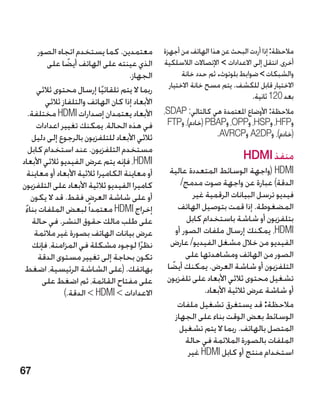 ‫معتمدين. كما يستخدم اتجاه الصور‬           ‫مالحظة: إذا أردت البحث عن هذا الهاتف من أجهزة‬
         ‫الذي عينته على الهاتف أيضا على‬
                 ‫ً‬                               ‫أخرى، انتقل إلى االعدادات  اإلتصاالت الالسلكية‬
                                      ‫الجهاز.‬           ‫والشبكات  ضوابط بلوتوث. ثم حدد خانة‬
      ‫ربما ال يتم تلقائيا إرسال محتوى ثالثي‬        ‫االختيار قابل للكشف. يتم مسح خانة االختيار‬
                              ‫ً‬                                                 ‫بعد 021 ثانية.‬
         ‫األبعاد إذا كان الهاتف والتلفاز ثالثي‬
   ‫األبعاد يعتمدان إصدارات ‪ HDMI‬مختلفة.‬          ‫مالحظة: األوضاع املعتمدة هي كالتالي: ‪،SDAP‬‬
      ‫في هذه الحالة، يمكنك تغيير اعدادات‬          ‫و‪ ،HFP‬و‪ ،HSP‬و‪ ،OPP‬و‪( PBAP‬خادم)، و‪FTP‬‬
    ‫ثالثي األبعاد للتلفزيون بالرجوع إلى دليل‬                     ‫(خادم)، و‪ A2DP‬و‪.AVRCP‬‬
   ‫مستخدم التلفزيون. عند استخدام كابل‬
‫‪ ،HDMI‬فإنه يتم عرض الفيديو ثالثي األبعاد‬                                     ‫منفذ ‪HDMI‬‬
   ‫أو معاينة الكاميرا ثالثية األبعاد أو معاينة‬     ‫‪( HDMI‬واجهة الوسائط المتعددة عالية‬
‫كاميرا الفيديو ثالثية األبعاد على التلفزيون‬             ‫الدقة) عبارة عن واجهة صوت مدمج/‬
    ‫أو على شاشة العرض فقط. قد ال يكون‬                       ‫فيديو ترسل البيانات الرقمية غير‬
 ‫إخراج ‪ HDMI‬معتمدا ً لبعض الملفات بناء‬
 ‫ً‬                                                     ‫المضغوطة. إذا قمت بتوصيل الهاتف‬
     ‫على طلب مالك حقوق النشر. في حالة‬                     ‫بتلفزيون أو شاشة باستخدام كابل‬
     ‫عرض بيانات الهاتف بصورة غير مالئمة‬               ‫‪ ،HDMI‬يمكنك إرسال ملفات الصور أو‬
     ‫نظرًا لوجود مشكلة في المزامنة، فإنك‬           ‫الفيديو من خالل مشغل الفيديو/ عارض‬
      ‫تكون بحاجة إلى تغيير مستوى الدقة‬                    ‫الصور من الهاتف ومشاهدتها على‬
 ‫بهاتفك. (على الشاشة الرئيسية، اضغط‬               ‫التلفزيون أو شاشة العرض. يمكنك أيضا‬
                                                    ‫ً‬
        ‫على مفتاح القائمة، ثم اضغط على‬            ‫تشغيل محتوى ثالثي األبعاد على تلفزيون‬
                ‫االعدادات  ‪  HDMI‬الدقة.)‬                      ‫أو شاشة عرض ثالثية األبعاد.‬
                                                       ‫مالحظة: قد يستغرق تشغيل ملفات‬
                                                      ‫الوسائط بعض الوقت بناء على الجهاز‬
                                                        ‫المتصل بالهاتف. ربما ال يتم تشغيل‬
                                                          ‫الملفات بالصورة المالئمة في حالة‬
                                                           ‫استخدام منتج أو كابل ‪ HDMI‬غير‬
‫76‬
 