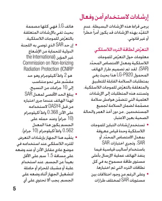 ‫إرشادات الستخدام آمن وفعال‬
      ‫هاتف ‪ ،LG‬فهي كلها مصممة‬               ‫يرجى قراءة هذه اإلرشادات البسيطة. عدم‬
     ‫بحيث تفي باإلرشادات المتعلقة‬         ‫التقيد بهذه اإلرشادات قد يكون أمرا ً خطرا ً‬
                                                                                 ‫ّ‬
      ‫بالتعرض للموجات الالسلكية.‬
                              ‫ّ‬                                         ‫أو غير قانوني.‬
   ‫	 •إن حد ‪ SAR‬الذي توصي به اللجنة‬
         ‫الدولية للحماية من اإلشعاع‬              ‫التعرض لطاقة التردد الالسلكي‬
                                                                        ‫ّ‬
       ‫غير المؤين (‪the International‬‬                 ‫معلومات حول التعرض للموجات‬
                                                                 ‫ّ‬
    ‫‪Commission on Non-Ionizing‬‬                ‫الالسلكية ومعدل االمتصاص المحدد‬
                                               ‫ّ‬
     ‫‪Radiation Protection (ICNIRP‬‬              ‫(‪ .)SAR‬لقد تم تصميم طراز الهاتف‬
        ‫هو 2 واط/كيلوجرام وهو حد‬                 ‫المحمول 029‪ LG-P‬هذا بحيث يفي‬
           ‫مقسم على نحو متناسب‬  ‫ّ‬                ‫بمتطلبات السالمة القابلة للتطبيق‬
         ‫إلى 01 جرامات من النسيج.‬         ‫والمتعلقة بالتعرض للموجات الالسلكية.‬
                                                                     ‫ّ‬
      ‫	 •يبلغ الحد األقصى لمعدل ‪SAR‬‬          ‫وتستند هذه المتطلبات إلى اإلرشادات‬
     ‫لهذا الهاتف عندما جرى اختباره‬             ‫العلمية التي تتضمن هوامش سالمة‬
                                                                   ‫ّ‬
         ‫من قبل 4‪ DASY‬الستخدامه‬
                     ‫‏‬                              ‫مصممة لضمان السالمة لجميع‬   ‫ّ‬
     ‫على األذن 863.0 واط/كيلوجرام‬
                    ‫‏‬                     ‫المستخدمين ، من دون أخذ العمر والحالة‬
          ‫(01 جرام) وعند حمله على‬                             ‫الصحية بعين االعتبار.‬
           ‫الجسم يكون هذا المعدل‬               ‫	 •تستخدم إرشادات التباين للموجات‬
   ‫265. ‏ واط/كيلوجرام (01 جرام).‬
                             ‫0‬                     ‫الالسلكية وحدة قياس معروفة‬
 ‫	 •يتقّ يد هذا الجهاز بإرشادات التعرض‬                ‫بمعدل االمتصاص المحدد، أو‬
                                                           ‫ّ‬
 ‫للتردد الالسلكي عند استخدامه في‬                        ‫‪ .SAR‬وتجري اختبارات ‪SAR‬‬
‫موضع عادي مقابل األذن أو عند وضعه‬                 ‫باستخدام أساليب قياسية فيما‬
    ‫على مسافة 5.1 سم على األقل‬                 ‫ينفذ الهاتف عملية اإلرسال بأعلى‬
   ‫بعيدا ً عن الجسم. عند استخدام‬                 ‫مستوى طاقة مسموح به في كل‬
     ‫علبة أو مشبك للحزام أو حاملة‬                  ‫نطاقات التردد التي تم اختبارها.‬
    ‫لتشغيل الجهاز أثناء وضعه على‬               ‫	 •وعلى الرغم من وجود اختالفات بين‬
     ‫الجسم، يجب أال تحتوي على أي‬                  ‫مستويات ‪ SAR‬لمختلف طرازات‬
‫5‬
 