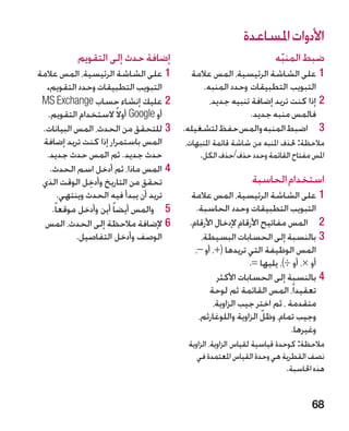 ‫األدوات املساعدة‬
           ‫إضافة حدث إلى التقويم‬                                      ‫ضبط المنبه‬
                                                                       ‫ّ‬
‫11على الشاشة الرئيسية، المس عالمة‬          ‫11على الشاشة الرئيسية، المس عالمة‬
  ‫التبويب التطبيقات وحدد التقويم.‬             ‫التبويب التطبيقات وحدد المنبه.‬
 ‫22عليك إنشاء حساب ‪MS Exchange‬‬                  ‫22إذا كنت تريد إضافة تنبيه جديد،‬
  ‫أو ‪ Google‬أوال ً الستخدام التقويم.‬                       ‫فالمس منبه جديد.‬
 ‫33للتحقق من الحدث، المس البيانات.‬       ‫3 3اضبط المنبه والمس حفظ لتشغيله.‬
 ‫المس باستمرار إذا كنت تريد إضافة‬        ‫مالحظة: حلذف املنبه من شاشة قائمة املنبهات،‬
  ‫حدث جديد. ثم المس حدث جديد.‬                ‫املس مفتاح القائمة وحدد حذف/حذف الكل.‬
   ‫44المس ماذا، ثم أدخل اسم الحدث.‬
 ‫تحقق من التاريخ وأدخل الوقت الذي‬
                 ‫ِ‬                                             ‫استخدام الحاسبة‬
        ‫تريد أن يبدأ فيه الحدث وينتهي.‬     ‫11على الشاشة الرئيسية، المس عالمة‬
    ‫5 5والمس أيضا ً أين وأدخل موقعا ً.‬      ‫التبويب التطبيقات وحدد الحاسبة.‬
  ‫66إلضافة مالحظة إلى الحدث، المس‬         ‫2 2المس مفاتيح األرقام إلدخال األرقام.‬
             ‫الوصف وأدخل التفاصيل.‬            ‫33بالنسبة إلى الحسابات البسيطة،‬
                                            ‫المس الوظيفة التي تريدها (+، أو –،‬
                                                             ‫أو ×، أو ÷)، يليها =.‬
                                                   ‫44بالنسبة إلى الحسابات األكثر‬
                                                 ‫تعقيداً، المس القائمة ثم لوحة‬
                                                  ‫متقدمة ، ثم اختر جيب الزاوية،‬
                                                                  ‫ّ‬
                                             ‫وجيب تمام، وظل الزاوية واللوغارثم،‬
                                                                          ‫وغيرها.‬
                                          ‫مالحظة: كوحدة قياسية لقياس الزاوية، الزاوية‬
                                             ‫نصف القطرية هي وحدة القياس املعتمدة في‬
                                                                           ‫هذه احلاسبة.‬


                                                                                  ‫86‬
 