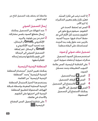 ‫مالحظة: قد يختلف وقت التسجيل املتاح عن‬            ‫77إذا كنت ترغب في تكرار المنبه،‬
                                                         ‫ّ‬
                               ‫الوقت الفعلي.‬      ‫فعين تكرار وقم بتعيين التذكيرات‬ ‫ّ‬
                                                                         ‫إذا لزم األمر.‬
                  ‫إرسال التسجيل الصوتي‬                     ‫88المس تم لحفظ الحدث في‬
   ‫11عند انتهائك من التسجيل، يمكنك‬                   ‫التقويم. سيقوم مربع ملون في‬
 ‫إرسال مقطع الصوت بلمس مشاركة.‬                    ‫التقويم بتحديد كل األيام التي تم‬
            ‫22اختر من بين بلوتوث، والبريد‬          ‫حفظ أحداث فيها. سيبدأ المنبه‬
      ‫�اإللكتروني، و‪ Gmail‬و الرسائل.‬              ‫بالرنين عند حلول وقت بدء الحدث‬
         ‫عند تحديد البريد اإللكتروني و‬              ‫لمساعدتك على البقاء منظما ً.‬
       ‫‪ mail‬‏ و الرسائل، تتم إضافة‬
                               ‫‪G‬‬
        ‫التسجيل الصوتي إلى الرسالة‬                    ‫تسجيل ملف صوتي أو صوت‬
    ‫التي تقوم بكتابتها وسيتم إرساله‬                 ‫استخدم مسجل الصوت لتسجيل‬
                                                                        ‫ّ‬
                          ‫تلقائيا ً معها.‬        ‫مذكرات صوتية أو ملفات صوتية أخرى.‬
                                                ‫11على الشاشة الرئيسية، المس عالمة‬
             ‫المنطقة الزمنية الرئيسية‬              ‫التبويب التطبيقات وحدد مسجل‬
                                                     ‫ّ‬
‫يمكنك تعيين الخيار استخدام المنطقة‬                                         ‫الصوت.‬
     ‫الزمنية الرئيسية وحدد المنطقة‬                     ‫2 2المس لبدء التسجيل.‬
         ‫الزمنية الرئيسية من القائمة.‬                 ‫3 3المس إليقاف التسجيل.‬
 ‫يستخدم هذا الخيار الستبدال المنطقة‬            ‫4 4المس‏ لالستماع إلى التسجيل.‬
‫الزمنية المحلية المعينة بواسطة شبكة‬                    ‫55المس للوصول إلى األلبوم.‬
   ‫الهواتف المحمولة لتطبيق المنطقة‬                   ‫يمكنك االستماع إلى التسجيل‬
      ‫الزمنية التي اخترتها على التقويم‬                                    ‫المحفوظ.‬
                   ‫واألحداث في هاتفك.‬
  ‫11على شاشة الخمول، المس المفتاح‬
                      ‫الرئيسية .‬

‫96‬
 