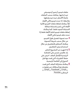 ‫ملفات فيديو، أو صور أو موسيقى‬
        ‫تريد إدراجها. يمكنك سحب الملفات‬
            ‫باتجاه األسفل حيث تريد وضعها.‬
          ‫مالحظة: إذا حددت فيديو ثالثي األبعاد‬
       ‫أوالً، يمكنك إضافة ملفات الفيديو ثالثية‬
              ‫األبعاد التي تتميز باستبانة مماثلة‬
           ‫الستبانة الصوت فقط. كما يمكنك‬
     ‫إضافة ملفات فيديو ثنائية األبعاد فقط إذا‬
                 ‫حددت ملف فيديو ثنائي األبعاد.‬
             ‫44حدد تسوية لتعديل طول الفيديو‬
             ‫من خالل سحب شريط التسوية.‬
        ‫يمكنك التحكم بالتفاصيل من خالل‬
                    ‫استخدام عرض التفاصيل.‬
               ‫55إذا انتهيت من المشروع الخاص‬
             ‫بك، فالمس تصدير على الشاشة‬
         ‫الرئيسية إلكمال الملف. احرص على‬
          ‫حفظ التغييرات التي قمت بها قبل‬
                ‫الخروج إلى القائمة الرئيسية.‬
          ‫66يمكنك مشاركة الملف الذي قمت‬
          ‫�بتعديله مع أصدقائك عبر بلوتوث و‬
          ‫و ‪ ،Email‬و ‪ ،Facebook‬و ‪ ،Gmail‬و‬
                           ‫الرسائل و ‪.Youtube‬‬




‫17‬
 