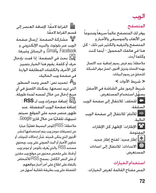 ‫الويب‬
  ‫القراءة الحقا: إلضافة العنصر إلى‬
                           ‫ً‬                                                            ‫المتصفح‬
                       ‫قسم القراءة الحقًا.‬            ‫يوفر لك المتصفح عالما ً سريعا ً ومتنوعا ً‬
  ‫مشاركة الصفحة: إرسال صفحة‬                                   ‫من األلعاب والموسيقى واألخبار و‬
    ‫الويب عبر بلوتوث، والبريد اإللكتروني، و‬           ‫المتصفح والترفيه والكثير غير ذلك - كل‬
   ‫‪ ،Facebook‬و‪ ،Gmail‬و الرسائل وغيرها.‬                     ‫هذا في هاتفك المحمول - أينما كنت‬
‫بحث في الصفحة: إذا قمت بإدخال‬                                                       ‫وكلما أردت.‬
     ‫حرف أو كلمة، يقوم هذا الخيار بتمييز‬                ‫مالحظة: يتم فرض رسوم إضافية عند االتصال‬
    ‫كل األحرف والكلمات المطابقة الواردة‬                 ‫بهذه اخلدمات وتنزيل احملتوى. اتصل مبوفر الشبكة‬
                  ‫في صفحة ويب الحالية.‬                                     ‫للتحقق من رسوم البيانات.‬
  ‫تحديد نص: المس وحدد السطور‬                                              ‫ شريط األدوات ‬
 ‫التي تريد نسخها. يمكنك اللصق في أي‬                    ‫شريط الرموز على الشاشة في األسفل‬
 ‫مربع إدخال من خالل لمسه لمدة طويلة.‬                            ‫يسهِّ ل استخدام المستعرض.‬
      ‫إضافة موجزات ويب لـ ‪: RSS‬‬                       ‫للخلف: لالنتقال إلى صفحة الويب‬
      ‫إضافة صفحة الويب المفضلة. عند‬                                                  ‫السابقة.‬
    ‫ظهور عنصر جديد على الموقع، سيتم‬                    ‫لألمام: لالنتقال إلى صفحة الويب‬
    ‫تنبيهك تلقائيا من خالل قارئ ‪.Google‬‬
                             ‫ً‬                                                         ‫التالية.‬
    ‫مالحظة: ‪ SS‬‏(املوجز البسيط فعليا) عبارة‬
             ‫ً‬                    ‫‪R‬‬                         ‫اإلطارات: إلظهار كل اإلطارات‬
   ‫عن تنسيقات موجز ويب يتم استخدامها لنشر‬                                          ‫المفتوحة.‬
‫احملتوى الذي يتكرر حتديثه، شأن إدخاالت املدونات، أو‬
                                                            ‫إطار جديد: لفتح إطار جديد.‬
 ‫عناوين األخبار أو البث الصوتي على ويب. ويحتوي‬
  ‫مستند ‪ ،RSS‬والذي يُعرف باملوجز، أو مبوجز ويب‬           ‫االعدادات: لالنتقال إلى اعدادات‬
‫أو قناة، على ملخص محتوى من موقع ويب مقترن‬                                        ‫المستعرض.‬
  ‫أو على النص الكامل. يسمح ‪ RSS‬لألشخاص‬
       ‫بالبقاء على اطالع على آخر أخبار مواقعهم‬                               ‫استخدام الخيارات‬
     ‫املفضلة على ويب بطريقة تلقائية أسهل من‬              ‫المس مفتاح القائمة لعرض الخيارات.‬

                                                                                                 ‫27‬
 