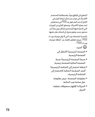 ‫التدقيق في املواقع يدوياً. وباستطاعة املستخدم‬
           ‫االشتراك في موجز عبر إدخال ارتباط املوجز في‬
        ‫القارئ أو عبر النقر فوق رمز ‪ RSS‬في مستعرض‬
      ‫لبدء عملية االشتراك. ويتحقق القارئ من املوجزات‬
       ‫التي اشترك فيها املستخدم بشكل دوري بحثاً عن‬
     ‫محتوى جديد، ويقوم بتنزيل أي حتديثات يعثر عليها.‬
     ‫بالنسبة لصفحات ويب التي ال توفر موجزات ويب لـ‬
      ‫‪ ،RSS‬سيتم تعطيل قائمة رمز إضافة موجزات‬
                                       ‫ويب لـ ‪.RSS‬‬
                                    ‫المزيد‬
              ‫•الصفحة الرئيسية: االنتقال إلى‬
                            ‫الصفحة الرئيسية.‬
             ‫•ضبط الصفحة الرئيسية: ضبط‬
           ‫الصفحة الحالية كصفحة رئيسية‬
       ‫•إضافة اختصار إلى الشاشة الرئيسية:‬
        ‫أضف الصفحة الحالية كاختصار إلى‬
                           ‫الشاشة الرئيسية.‬
          ‫•معلومات الصفحة: عرض معلومات‬
                    ‫حول صفحة ويب الحالية.‬
          ‫•التنزيالت: إلظهار محفوظات عمليات‬
                                       ‫التنزيل.‬




‫37‬
 