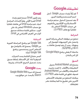 ‫تطبيقات ‪Google‬‬
                                   ‫‪Gmail‬‬            ‫11قم أوال ً بإعداد حساب ‪ .Google‬أدخل‬
         ‫يتم تكوين ‪ Gmail‬عندما تقوم بإعداد‬             ‫اسم المستخدم وكلمة المرور.‬
  ‫‪ Gmail‬للمرة األولى. وفقا ً إلعدادات المزامنة‬      ‫22بعد تسجيل الدخول، ستتم مزامنة‬
‫لديك، تتم مزامنة ‪ Gmail‬في هاتفك تلقائيا ً‬           ‫األسماء والبريد اإللكتروني والتقويم‬
        ‫مع حساب ‪ Windows‬الخاص بك على‬                     ‫في حساب ‪ Google‬الخاص بك‬
        ‫الويب. ستكون قائمة محادثات صندوق‬                   ‫تلقائيا ً مع هاتف 029‪.LG-P‬‬
       ‫الوارد هي العرض االفتراضي في ‪.Gmail‬‬
                                                                               ‫الخرائط‬
                                   ‫الدردشة‬        ‫تحقق من موقعك الحالي وحركة المرور‬
‫‪ Google Talk‬هو برنامج المراسلة الفورية‬               ‫واحصل على التوجيهات للوصول إلى‬
     ‫من ‪ .Google‬يسمح لك بالتواصل مع‬                ‫وجهتك. يجب أن يتم توصيل هاتفك بـ‬
       ‫أشخاص آخرين يستخدمون برنامج‬                                 ‫‪ Wi-Fi‬أو ‪.3G/GPRS‬‬
                       ‫‪ Google Talk‬أيضا.‬
                         ‫ً‬                        ‫مالحظة: ال يغطي برنامج ‪Google Maps‬‬
      ‫المس مفتاح القائمة وحدد الخيارات‬                                 ‫كل املدن والبلدان.‬
‫المتوفرة أدناه: كل األصدقاء، إضافة صديق،‬
 ‫بحث، تسجيل الخروج، االعدادات، وغيرها.‬
                                                                                 ‫السوق‬
                                                       ‫يسمح لك ‪ Android Market‬بتنزيل‬
                        ‫بحث ‪Google‬‬                    ‫التطبيقات واأللعاب. إذا قمت بتثبيت‬
    ‫تسمح لك ميزة ‪Google Mobile Web‬‬               ‫التطبيقات واأللعاب من ‪،Android Market‬‬
        ‫‪ Search‬بالبحث عن مواقع ويب.‬               ‫فسوف تظهر في قائمة هاتف 029‪.LG-P‬‬
                                                    ‫يمكنك التحقق من تعليقات األشخاص‬
                                                   ‫اآلخرين على تطبيق ما كما يمكنك نشر‬
                                                                      ‫ٍ‬
                                                                               ‫تعليقاتك.‬



                                                                                     ‫47‬
 