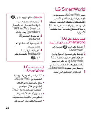 ‫‪LG SmartWorld‬‬
                                                     ‫يقدم ‪ LG SmartWorld‬مجموعة من‬
     ‫؟‬       ‫مالحظة: ماذا لو لم يوجد الرمز‬             ‫المحتوى الشيق - بدءا من األلعاب،‬
                                                                    ‫ً‬
              ‫1 1باستخدام متصفح ويب‬               ‫والتطبيقات، وخلفيات الشاشة، ونغمات‬
         ‫الهاتف المحمول، قم بالوصول‬               ‫الرنين - مما يوفر لمستخدمي هاتف ‪LG‬‬
          ‫إلى .‪LG SmartWorld (www‬‬                 ‫فرصة االستمتاع بتجارب حياة متنقلة‬
            ‫‪ )lgworld.com‬وحدد بلدك.‬                                           ‫األكثر ثراء.‬
                                                                               ‫ً‬
               ‫2 2قم بتنزيل التطبيق ‪LG‬‬
                        ‫‪.SmartWorld‬‬                         ‫كيف تحصل على ‪LG‬‬
            ‫3 3قم بتنفيذ الملف الذي تم‬            ‫‪ SmartWorld‬من الهاتف لديك‬
                       ‫تنزيله وتثبيته.‬              ‫للوصول إلى‬        ‫11اضغط على الرمز‬
                  ‫4 4قم بالوصول إلى ‪LG‬‬                               ‫‪.LG SmartWorld‬‬
           ‫‪ SmartWorld‬بالضغط على‬                    ‫22اضغط على تسجيل الدخول وأدخل‬
                           ‫الرمز .‬                  ‫المعرف/كلمة المرور الخاصة بـ ‪LG‬‬
                                                                                 ‫ّ‬
                                                     ‫‪ .SmartWorld‬إذا لم تكن قد قمت‬
                                                   ‫بالتسجيل بعد، اضغط على تسجيل‬
                      ‫كيف تستخدم ‪LG‬‬              ‫واحصل على عضوية ‪.LG SmartWorld‬‬
                       ‫‪SmartWorld‬‬                     ‫3 3قم بتنزيل المحتوى الذي تريده.‬
             ‫	 •االشتراك في العروض الترويجية‬
             ‫الشهرية في ‪.LG SmartWorld‬‬
                ‫	 •تمتع بالمحتوى ثالثي األبعاد‬
                  ‫الشيق من خالل تنزيله من‬
         ‫منطقة الوسائط ثالثية األبعاد.‬
               ‫	 •جرب أزرار القائمة السهلة‬
         ‫للعثور على ما تبحث عنه سريعا.‬
           ‫ً‬
             ‫	 •الفئات: العثور على المحتويات‬

‫57‬
 