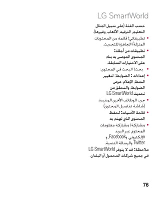 ‫‪LG SmartWorld‬‬
     ‫حسب الفئة (على سبيل المثال،‬
   ‫التعليم، الترفيه، األلعاب، وغيرها).‬
    ‫	 •تطبيقاتي: قائمة من المحتويات‬
           ‫المنزلة/ الجاهزة للتحديث.‬
                    ‫	 •تطبيقات من أجلك:‬
              ‫المحتوى الموصى به بناء‬
               ‫على االختيارات السابقة.‬
         ‫	 •بحث: البحث في المحتوى.‬
           ‫	 •إعدادات : الضوابط: لتغيير‬
                   ‫النمط، اإلعالم، عرض‬
                  ‫الضوابط، والتحقق من‬
               ‫تحديث ‪LG SmartWorld‬‬
       ‫	 •جرب الوظائف األخرى المفيدة.‬
            ‫(شاشة تفاصيل المحتوى)‬
                 ‫	 •قائمة األمنيات: لحفظ‬
                 ‫المحتوى الذي تهتم به‬
         ‫	 •مشاركة: مشاركة معلومات‬
                     ‫المحتوى عبر البريد‬
              ‫اإللكتروني، و‪ ،Facebook‬و‬
             ‫‪ Twitter‬والرسالة النصية.‬
‫مالحظة: قد ال يتوفر ‪LG SmartWorld‬‬
 ‫في جميع شركات المحمول أو البلدان.‬




                                    ‫67‬
 
