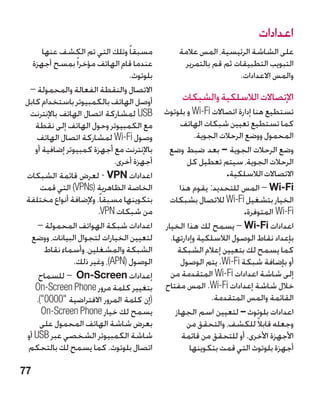 ‫اعدادات‬
      ‫مسبقا ً وتلك التي تم الكشف عنها‬          ‫على الشاشة الرئيسية، المس عالمة‬
  ‫عندما قام الهاتف مؤخرا ً بمسح أجهزة‬            ‫التبويب التطبيقات ثم قم بالتمرير‬
                                ‫بلوتو ‏.‬
                                 ‫ث‬                               ‫والمس االعدادات.‬
 ‫االتصال والنقطة الفعالة والمحمولة –‬
‫أوصل الهاتف بالكمبيوتر باستخدام كابل‬            ‫اإلتصاالت الالسلكية والشبكات‬
 ‫‪ USB‬لمشاركة اتصال الهاتف باإلنترنت‬        ‫تستطيع هنا إدارة اتصاالت ‪ Wi-Fi‬و بلوتوث‬
   ‫مع الكمبيوتر وحول الهاتف إلى نقطة‬             ‫كما تستطيع تعيين شبكات الهاتف‬
    ‫وصول ‪ Wi-Fi‬لمشاركة اتصال الهاتف‬                   ‫المحمول ووضع الرحالت الجوية.‬
   ‫باإلنترنت مع أجهزة كمبيوتر إضافية أو‬     ‫وضع الرحالت الجوية – بعد ضبط وضع‬
                            ‫أجهزة أخرى.‬             ‫الرحالت الجوية، سيتم تعطيل كل‬
‫اعدادات ‪ - VPN‬لعرض قائمة الشبكات‬                                ‫االتصاالت الالسلكية.‬
     ‫الخاصة الظاهرية (‪ )VPNs‬التي قمت‬             ‫‪ i-Fi‬‏ – المس للتحديد: يقوم هذا‬
                                                                             ‫‪W‬‬
‫بتكوينها مسبقا ً. وإلضافة أنواع مختلفة‬       ‫الخيار بتشغيل ‪ Wi-Fi‬لالتصال بشبكات‬
                       ‫من شبكات ‪ PN‬‏.‬
                        ‫‪V‬‬                                            ‫‪ Wi-Fi‬المتوفرة.‬
    ‫اعدادات شبكة الهواتف المحمولة –‬        ‫اعدادات ‪ – Wi-Fi‬يسمح لك هذا الخيار‬
  ‫لتعيين الخيارات لتجوال البيانات، ووضع‬      ‫بإعداد نقاط الوصول الالسلكية وإدارتها.‬
       ‫الشبكة والمشغلين، وأسماء نقاط‬            ‫كما يسمح لك بتعيين إعالم الشبكة‬
               ‫الوصول (‪ ،)APN‬وغير ذلك.‬            ‫أو بإضافة شبكة ‪ .Wi-Fi‬يتم الوصول‬
    ‫إعدادات ‪On-Screen‬‏ – للسماح‬              ‫إلى شاشة اعدادات ‪ Wi-Fi‬المتقدمة من‬
   ‫بتغيير كلمة مرور ‪On-Screen Phone‬‬        ‫خالل شاشة إعدادات ‪ .Wi-Fi‬المس مفتاح‬
   ‫(إن كلمة المرور االفتراضية 0000).‬                     ‫القائمة والمس المتقدمة.‬
     ‫يسمح لك خيار ‪On-Screen Phone‬‬              ‫اعدادات بلوتوث – لتعيين اسم الجهاز‬
                                                                       ‫‏‬
     ‫بعرض شاشة الهاتف المحمول على‬                  ‫وجعله قابالً للكشف، والتحقق من‬
‫شاشة الكمبيوتر الشخصي عبر ‪ USB‬أو‬                  ‫األجهزة األخرى. أو للتحقق من قائمة‬
 ‫اتصال بلوتوث. كما يسمح لك بالتحكم‬                  ‫أجهزة بلوتوث التي قمت بتكوينها‬

‫77‬
 