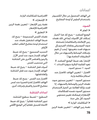 ‫اعدادات‬
            ‫االفتراضية للمكالمات الواردة.‬     ‫في الهاتف المحمول من خالل الكمبيوتر‬
                           ‫ اإلشعارات ‬          ‫باستخدام الماوس أو لوحة المفاتيح.‬
‫نغمة رنين اإلشعار – لتعيين نغمة الرنين‬
                                                                               ‫الصوت‬
                       ‫االفتراضية لإلشعار.‬
                                                                               ‫ العام ‬
                            ‫ التعليق ‬
                                                ‫الوضع الصامت – يتيح لك هذا الخيار‬
   ‫نغمات اللمس المسموعة – يتيح لك‬
                                               ‫إسكات كل األصوات (بما في ذلك نغمات‬
       ‫ضبط الهاتف لتشغيل نغمات عند‬
                                                   ‫رنين اإلعالمات والمكالمات) باستثناء‬
   ‫استخدام لوحة مفاتيح الطلب لطلب‬
                                                  ‫صوت الموسيقى وملفات الفيديو وأي‬
                                   ‫األرقام.‬
                                                ‫منبهات قمت بتعيينها. (يجب أن تقوم‬
    ‫التحديد المسموع – يتيح لك ضبط‬               ‫بإسكات الوسائط والمنبهات من خالل‬
    ‫الهاتف إلصدار صوت عند لمس األزرار‬                          ‫التطبيقات الخاصة بها.)‬
   ‫والرموز والعناصر األخرى على الشاشة‬
                                                  ‫اإلشعار: بعد ضبط الوضع الصامت، ال‬
                     ‫التي تستجيب للمس.‬
                                                ‫تعود القائمة التالية متوفرة االعدادات ‬
                                                ‫‏‬
 ‫أصوات قفل الشاشة – يتيح لك ضبط‬                                  ‫الصوت  مستوى الصوت.‬
                                                                                 ‫‏‬
 ‫الهاتف إلصدار صوت عند قفل الشاشة‬
                                                 ‫االهتزاز – لتعيين الهاتف لالهتزاز عند‬
                             ‫وإلغاء قفلها.‬
                                                                    ‫استالم مكالمة واردة.‬
    ‫االهتزاز عند اللمس - يتيح لك ضبط‬
                                              ‫مستوى الصوت – لتعيين مستوى صوت‬
 ‫الهاتف لالهتزاز لفترة قصيرة عند لمس‬
                                                ‫نغمات الرنين والوسائط والمنبهات. إذا‬
  ‫مفاتيح االختيار والقيام بإجراءات أخرى.‬
                                              ‫قمت بإزالة العالمة عن الخيار الستخدام‬
                       ‫اعدادات الشاشة‬                 ‫مستوى الصوت نفسه للمكالمات‬
                                                    ‫اإلشعارات فيمكنك تعيين مستويي‬
  ‫السطوع – لضبط سطوع الشاشة.‬                                       ‫الصوت كل على حدة.‬
                                                                               ‫ّ‬
‫تدوير الشاشة تلقائيا ً – يتيح لك ضبط‬                             ‫ المكالمات الواردة ‬
‫االتجاه للتبديل تلقائيا ً إلى الوضع األفقي‬
                                              ‫نغمة رنين الهاتف – لتعيين نغمة الرنين‬
                                                                                    ‫87‬
 