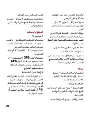 ‫المنبه عن طريق قلب الهاتف.‬               ‫أو الوضع العمودي عند حمل الهاتف‬
‫إعادة ضبط مستشعر اإليماءات – معايرة‬                                ‫بشكل جانبي أو رأسي.‬
                                                                                   ‫ٍ‬
 ‫مستشعر الحركة مع وضع الهاتف على‬                     ‫صورة متحركة – لتعيين االنتقال‬
                        ‫سطح متوازن.‬               ‫المتحرك عند التنقل من شاشة إلى‬
                                                                                     ‫أخرى.‬
                       ‫الموقع والحماية‬           ‫مهلة الشاشة – لضبط فترة التأخير‬
                               ‫ موقعي ‬        ‫قبل انطفاء الشاشة تلقائيا ً. استخدم‬
‫استخدام الشبكات الالسلكية – إذا قمت‬           ‫أقصر مهلة ممكنة للحصول على أفضل‬
  ‫بتحديد استخدام الشبكات الالسلكية،‬                                          ‫أداء للبطارية.‬
          ‫سيحدد الهاتف موقعك التقريبي‬               ‫خط العرض - لتغيير خط العرض.‬
‫باستخدام شبكة ‪ Wi-Fi‬وشبكة الهواتف‬                               ‫ ضوابط ثالثية األبعاد ‬
                                  ‫المحمولة.‬
                                               ‫تحذير منبثق – يظهر تحذير منبثق متى‬
 ‫استخدام أقمار ‪ GPS‬االصطناعية – إذا‬            ‫تبدأ لعبة ثالثية األبعاد ما لم تحدد مربع‬
       ‫قمت بتحديد استخدام أقمار ‪GPS‬‬                      ‫االختيار عدم اإلظهار مجددا ً.‬
      ‫االصطناعية، سيحدد الهاتف موقعك‬
                     ‫بدقة مستوى الشوارع.‬                                           ‫إيماءة‬
                   ‫ إعداد قفل الشاشة‬             ‫استخدام إيماءات الحركة – اضبط‬
‫إعداد قفل الشاشة – لضبط نقش إلغاء‬                   ‫اعدادات اإليماءة للمكالمات الواردة‬
     ‫القفل لتأمين الهاتف. يؤدي هذا الخيار‬                      ‫ولالستخدام مع المنبه.‬
‫إلى فتح شاشات ترشدك أثناء رسم نقش‬                                    ‫مكالمة واردة‬
     ‫إلغاء قفل الشاشة. يمكنك ضبط رمز‬          ‫كتم الصوت – يتيح لك كتم الصوت عن‬
   ‫‪ PIN‬أو كلمة المرور بدال ً من النقش أو‬          ‫طريق قلب الهاتف أثناء رنين الهاتف.‬
                          ‫تحديد الخيار بال.‬
                                                                            ‫المنبه‬
                                                                               ‫ّ‬
                                                ‫غفوة (إيقاف) – يتيح لك إيقاف صوت‬

‫97‬
 