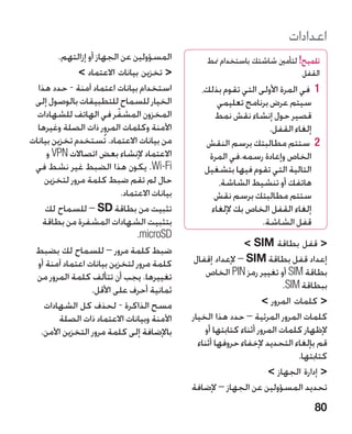 ‫اعدادات‬
        ‫المسؤولين عن الجهاز أو إزالتهم.‬           ‫تلميح! لتأمني شاشتك باستخدام منط‬
              ‫ تخزين بيانات االعتماد ‬                                      ‫القفل‬
  ‫استخدام بيانات اعتماد آمنة - حدد هذا‬           ‫1 1في المرة األولى التي تقوم بذلك،‬
 ‫الخيار للسماح للتطبيقات بالوصول إلى‬                  ‫سيتم عرض برنامج تعليمي‬
  ‫المخزون المشفّ ر في الهاتف للشهادات‬                ‫قصير حول إنشاء نقش نمط‬
  ‫اآلمنة وكلمات المرور ذات الصلة وغيرها‬                             ‫إلغاء القفل.‬
‫من بيانات االعتماد. تُستخدم تخزين بيانات‬          ‫2 2ستتم مطالبتك برسم النقش‬
     ‫االعتماد إلنشاء بعض اتصاالت ‪ VPN‬و‬             ‫الخاص وإعادة رسمه.في المرة‬
 ‫‪ .Wi-Fi‬يكون هذا الضبط غير نشط في‬                 ‫التالية التي تقوم فيها بتشغيل‬
    ‫حال لم تقم ضبط كلمة مرور لتخزين‬                   ‫هاتفك أو تنشيط الشاشة،‬
                           ‫بيانات االعتماد.‬          ‫ستتم مطالبتك برسم نقش‬
     ‫تثبيت من بطاقة ‪ – SD‬للسماح لك‬                  ‫إلغاء القفل الخاص بك إللغاء‬
    ‫بتثبيت الشهادات المشفرة من بطاقة‬                              ‫قفل الشاشة.‬
                                ‫‪ icroSD‬‏.‬
                                 ‫‪m‬‬
                                                              ‫ قفل بطاقة ‪ SIM‬‬
 ‫ضبط كلمة مرور – للسماح لك بضبط‬
  ‫كلمة مرور لتخزين بيانات اعتماد آمنة أو‬       ‫إعداد قفل بطاقة ‪ – SIM‬إلعداد إقفال‬
  ‫تغييرها. يجب أن تتألف كلمة المرور من‬             ‫بطاقة ‪ SIM‬أو تغيير رمز ‪ PIN‬الخاص‬
                  ‫ثمانية أحرف على األقل.‬                                   ‫ببطاقة ‪ IM‬‏.‬
                                                                            ‫‪S‬‬
    ‫مسح الذاكرة - لحذف كل الشهادات‬                                   ‫ كلمات المرور ‬
         ‫اآلمنة وبيانات االعتماد ذات الصلة‬    ‫كلمات المرور المرئية – حدد هذا الخيار‬
   ‫باإلضافة إلى كلمة مرور التخزين اآلمن.‬          ‫إلظهار كلمات المرور أثناء كتابتها أو‬
                                                ‫قم بإلغاء التحديد إلخفاء حروفها أثناء‬
                                                                                ‫كتابتها.‬
                                                                      ‫ إدارة الجهاز ‬
                                              ‫تحديد المسؤولين عن الجهاز – إلضافة‬
                                                                                    ‫08‬
 