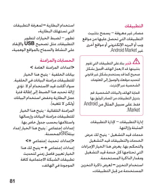 ‫استخدام البطارية – لمعرفة التطبيقات‬                                        ‫التطبيقات‬
                  ‫التي تستهلك البطارية.‬          ‫مصادر غير معروفة – يسمح بتثبيت‬
          ‫تطوير – لضبط الخيارات لتطوير‬        ‫التطبيقات التي تحصل عليها من مواقع‬
 ‫التطبيقات، مثل تصحيح ‪ USB‬واإلبقاء‬              ‫ويب أو البريد اإللكتروني أو مواقع أخرى‬
‫على النشاط والسماح بالمواقع الوهمية.‬                           ‫غير ‪ ndroid Market‬‏.‬
                                                                ‫‪A‬‬
                   ‫الحسابات والمزامنة‬           ‫حتذير بناء على التطبيقات التي تقوم‬
              ‫اعدادات المزامنة العامة ‬        ‫بتثبيتها، قد ال يعمل الهاتف احملمول بشكل‬
         ‫بيانات الخلفية - يتيح هذا الخيار‬       ‫صحيح كما قد يستخدم بشكل غير قانوني‬
 ‫للتطبيقات مزامنة البيانات في الخلفية،‬              ‫لتحديد موقعك والوصول إلى املعلومات‬
    ‫سواء أكانت قيد االستخدام أم ال. تؤدي‬                          ‫الشخصية عبر اإلنترنت.‬
   ‫إزالة تحديد هذا الضبط إلى إطالة فترة‬           ‫حلماية الهاتف والبيانات الشخصية، قم‬
  ‫عمل البطارية وخفض استخدام البيانات‬              ‫بتنزيل التطبيقات من املصادر املوثوق بها‬
                          ‫(ولكن ال تلغيه).‬     ‫فقط، على سبيل المثال من ‪Android‬‬
      ‫�المزامنة التلقائية - يتيح هذا الخيار‬                                   ‫‪.Market‬‬
     ‫�للتطبيقات مزامنة البيانات وإرسالها‬
       ‫واستالمها بحسب جدول خاص بها.‬                 ‫إدارة التطبيقات –‏إلدارة التطبيقات‬
 ‫إعدادات إجتماعي : يتيح هذا الخيار إعداد‬                              ‫المثبتة وإزالتها.‬
                      ‫بيئة‪SNS‬المحسنة.‬           ‫خدمات قيد التشغيل - يتيح لك عرض‬
           ‫إعدادات تحديث إجتماعي +‬               ‫الخدمات والتطبيقات قيد التشغيل‬
       ‫إعدادات إجتماعي + – يتيح لك هذا‬        ‫والتحكم بها. يعرض هذا الخيار اإلجراءات‬
         ‫الخيار تعيين فاصل زمني لتحديث‬          ‫التي تحتاجها كل خدمة قيد التشغيل‬
      ‫تطبيقات الشبكة االجتماعية كافة‬                       ‫ومقدار الذاكرة المستخدمة.‬
                     ‫الموجودة في الهاتف.‬      ‫استخدام التخزين – لعرض ذاكرة التخزين‬
                                                     ‫المستخدمة من قبل التطبيقات.‬
                                                                    ‫ِ‬
‫18‬
 
