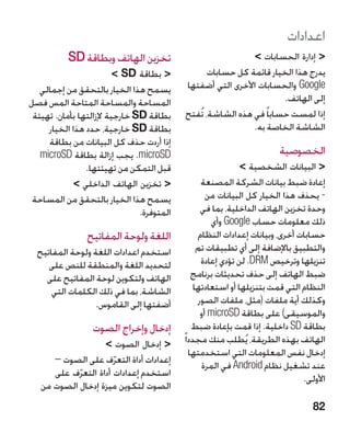 ‫اعدادات‬
           ‫تخزين الهاتف وبطاقة ‪SD‬‬                            ‫ إدارة الحسابات ‬
                         ‫ بطاقة ‪ SD‬‬             ‫يدرج هذا الخيار قائمة كل حسابات‬
   ‫يسمح هذا الخيار بالتحقق من إجمالي‬       ‫‪ Google‬والحسابات األخرى التي أضفتها‬
‫المساحة والمساحة المتاحة المس فصل‬                                     ‫إلى الهاتف.‬
 ‫بطاقة ‪ SD‬خارجية إلزالتها بأمان. تهيئة‬     ‫إذا لمست حسابا ً في هذه الشاشة، تُفتح‬
     ‫بطاقة ‪ SD‬خارجية، حدد هذا الخيار‬                         ‫الشاشة الخاصة به.‬
     ‫إذا أردت حذف كل البيانات من بطاقة‬
   ‫‪ .microSD‬يجب إزالة بطاقة ‪microSD‬‬                                     ‫الخصوصية‬
                ‫قبل التمكن من تهيئتها.‬                        ‫ البيانات الشخصية ‬
             ‫ تخزين الهاتف الداخلي ‬             ‫إعادة ضبط بيانات الشركة المصنعة‬
 ‫يسمح هذا الخيار بالتحقق من المساحة‬                 ‫- يحذف هذا الخيار كل البيانات من‬
                               ‫المتوفرة.‬          ‫وحدة تخزين الهاتف الداخلية، بما في‬
                                                     ‫ذلك معلومات حساب ‪ Google‬وأي‬
                ‫اللغة ولوحة المفاتيح‬             ‫حسابات أخرى، وبيانات إعدادات النظام‬
  ‫استخدم اعدادات اللغة ولوحة المفاتيح‬            ‫والتطبيق باإلضافة إلى أي تطبيقات تم‬
     ‫لتحديد اللغة والمنطقة للنص على‬               ‫تنزيلها وترخيص ‪ .DRM‬لن تؤدي إعادة‬
    ‫الهاتف ولتكوين لوحة المفاتيح على‬           ‫ضبط الهاتف إلى حذف تحديثات برنامج‬
      ‫الشاشة، بما في ذلك الكلمات التي‬           ‫النظام التي قمت بتنزيلها أو استعادتها‬
                  ‫أضفتها إلى القاموس.‬            ‫وكذلك أية ملفات (مثل، ملفات الصور‬
                                                  ‫والموسيقى) على بطاقة ‪ microSD‬أو‬
                  ‫إدخال وإخراج الصوت‬           ‫بطاقة ‪ SD‬داخلية. إذا قمت بإعادة ضبط‬
                   ‫ إدخال الصوت ‬         ‫الهاتف بهذه الطريقة، يُطلب منك مجددا ً‬
                                              ‫إدخال نفس المعلومات التي استخدمتها‬
      ‫إعدادات أداة التعرف على الصوت –‬
                      ‫ّ‬                           ‫عند تشغيل نظام ‪ Android‬في المرة‬
      ‫استخدم إعدادات أداة التعرف على‬
            ‫ّ‬                                                                  ‫األولى.‬
   ‫الصوت لتكوين ميزة إدخال الصوت من‬
                                                                                  ‫28‬
 