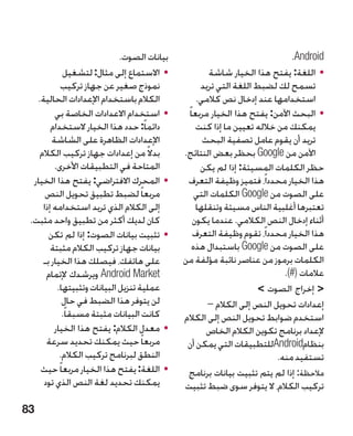 ‫بيانات الصوت.‬                                   ‫‪.Android‬‬
            ‫	 •االستماع إلى مثال: لتشغيل‬              ‫	 •اللغة: يفتح هذا الخيار شاشة‬
           ‫نموذج صغير عن جهاز تركيب‬                ‫تسمح لك لضبط اللغة التي تريد‬
   ‫الكالم باستخدام اإلعدادات الحالية.‬             ‫استخدامها عند إدخال نص كالمي.‬
         ‫	 •استخدام االعدادات الخاصة بي‬       ‫	 •البحث اآلمن: يفتح هذا الخيار مربعا ً‬
        ‫دائما ً: حدد هذا الخيار الستخدام‬          ‫يمكنك من خالله تعيين ما إذا كنت‬
        ‫اإلعدادات الظاهرة على الشاشة‬                ‫تريد أن يقوم عامل تصفية البحث‬
    ‫بدال ً من إعدادات جهاز تركيب الكالم‬      ‫اآلمن من ‪ Google‬بحظر بعض النتائج.‬
         ‫المتاحة في التطبيقات األخرى.‬              ‫حظر الكلمات المسيئة: إذا لم يكن‬
  ‫	 •المحرك االفتراضي: يفتح هذا الخيار‬        ‫هذا الخيار محدداً، فتميز وظيفة التعرف‬
      ‫مربعا ً لضبط تطبيق تحويل النص‬               ‫على الصوت من ‪ Google‬الكلمات التي‬
     ‫إلى الكالم الذي تريد استخدامه إذا‬            ‫تعتبرها أغلبية الناس مسيئة وتنقلها‬
 ‫كان لديك أكثر من تطبيق واحد مثبت.‬               ‫أثناء إدخال النص الكالمي. عندما يكون‬
       ‫	 •تثبيت بيانات الصوت: إذا لم تكن‬         ‫هذا الخيار محدداً، تقوم وظيفة التعرف‬
        ‫بيانات جهاز تركيب الكالم مثبتة‬           ‫على الصوت من ‪ Google‬باستبدال هذه‬
     ‫على هاتفك، فيصلك هذا الخيار بـ‬          ‫الكلمات برموز من عناصر نائبة مؤلفة من‬
      ‫‪ Android Market‬ويرشدك إلتمام‬                                         ‫عالمات (#).‬
          ‫عملية تنزيل البيانات وتثبيتها.‬                            ‫ إخراج الصوت ‬
            ‫لن يتوفر هذا الضبط في حال‬                 ‫إعدادات تحويل النص إلى الكالم –‬
            ‫كانت البيانات مثبتة مسبقا ً.‬     ‫استخدم ضوابط تحويل النص إلى الكالم‬
         ‫	 •معدل الكالم: يفتح هذا الخيار‬             ‫إلعداد برنامج تكوين الكالم الخاص‬
      ‫مربعا ً حيث يمكنك تحديد سرعة‬            ‫بنظام‪Android‬للتطبيقات التي يمكن أن‬
           ‫النطق لبرنامج تركيب الكالم.‬                                   ‫تستفيد منه.‬
    ‫	 •اللغة: يفتح هذا الخيار مربعا ً حيث‬     ‫مالحظة: إذا لم يتم تثبيت بيانات برنامج‬
     ‫يمكنك تحديد لغة النص الذي تود‬           ‫تركيب الكالم، ال يتوفر سوى ضبط تثبيت‬

‫38‬
 