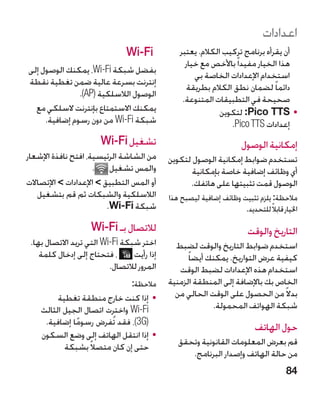 ‫اعدادات‬
                               ‫‪Wi-Fi‬‬            ‫أن يقرأه برنامج تركيب الكالم. يعتبر‬
                                                  ‫هذا الخيار مفيدا ً باألخص مع خيار‬
‫بفضل شبكة ‪ ،Wi-Fi‬يمكنك الوصول إلى‬
                                                     ‫استخدام اإلعدادات الخاصة بي‬
‫إنترنت بسرعة عالية ضمن تغطية نقطة‬
                                                   ‫دائما ً لضمان نطق الكالم بطريقة‬
               ‫الوصول الالسلكية (‪.)AP‬‬
                                                 ‫صحيحة في التطبيقات المتنوعة.‬
  ‫يمكنك االستمتاع بإنترنت السلكي مع‬                          ‫	 •‪ :Pico TTS‬لتكوين‬
     ‫شبكة ‪ Wi-Fi‬من دون رسوم إضافية.‬                             ‫إعدادات ‪ ico TTS‬‏.‬
                                                                 ‫‪P‬‬
                       ‫تشغيل ‪Wi-Fi‬‬                                   ‫إمكانية الوصول‬
‫من الشاشة الرئيسية، افتح نافذة اإلشعار‬      ‫تستخدم ضوابط إمكانية الوصول لتكوين‬
                     ‫والمس تشغيل .‬                 ‫أي وظائف إضافية خاصة بإمكانية‬
‫أو المس التطبيق  اإلعدادات  اإلتصاالت‬           ‫الوصول قمت تثبيتها على هاتفك.‬
   ‫الالسلكية والشبكات ثم قم بتشغيل‬          ‫مالحظة: يلزم تثبيت وظائف إضافية ليصبح هذا‬
                         ‫شبكة ‪.Wi-Fi‬‬                                ‫اخليار قابالً للتحديد.‬
                    ‫لالتصال بـ ‪Wi-Fi‬‬                                    ‫التاريخ والوقت‬
 ‫اختر شبكة ‪ Wi-Fi‬التي تريد االتصال بها.‬       ‫استخدم ضوابط التاريخ والوقت لضبط‬
    ‫، فتحتاج إلى إدخال كلمة‬      ‫إذا رأيت‬         ‫كيفية عرض التواريخ. يمكنك أيضا ً‬
                          ‫المرور لالتصال.‬      ‫استخدام هذه اإلعدادات لضبط الوقت‬
                                 ‫مالحظة:‬    ‫الخاص بك باإلضافة إلى المنطقة الزمنية‬
         ‫	 •إذا كنت خارج منطقة تغطية‬          ‫بدال ً من الحصول على الوقت الحالي من‬
    ‫‪ Wi-Fi‬واخترت اتصال الجيل الثالث‬                       ‫شبكة الهواتف المحمولة.‬
     ‫(‪ ،)3G‬فقد تُفرض رسوما إضافية.‬
              ‫ً‬                                                           ‫حول الهاتف‬
    ‫	 •إذا انتقل الهاتف إلى وضع السكون‬
           ‫حتى إن كان متصالً بشبكة‬             ‫قم بعرض المعلومات القانونية وتحقق‬
                                                  ‫من حالة الهاتف وإصدار البرنامج.‬
                                                                                     ‫48‬
 