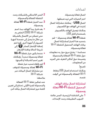 ‫اعدادات‬
     ‫22المس الالسلكي والشبكات وحدد‬                         ‫اتصال فعالة ومحمولة.‬
            ‫النقطة الفعالة والمحمولة.‬              ‫اختر الخيارات التي تريد ضبطها.‬
      ‫33حدد الخيار نقطة ‪ Wi-Fi‬فعالة‬         ‫اتصال ‪ - USB‬يمكنك مشاركة اتصال‬
                              ‫ومحمولة.‬             ‫إنترنت في الهاتف مع الكمبيوتر.‬
       ‫	 •بعد فترة، يبدأ الهاتف ببث اسم‬          ‫يمكنك توصيل الهاتف بالكمبيوتر‬
       ‫شبكة ‪Wi-Fi‬‏(‪ )SSID‬الخاص به،‬                           ‫باستخدام كابل ‪.USB‬‬
     ‫حتى تتمكن من االتصال بالشبكة‬
   ‫من خالل ما يصل إلى خمسة أجهزة‬              ‫نقطة ‪ Wi-Fi‬فعالة ومحمولة – قم‬
      ‫كمبيوتر أو أجهزة أخرى. كما تتم‬            ‫بتحديد هذا الخيار لمشاركة اتصال‬
       ‫إلى‬        ‫إضافة اإلشعار الصادر‬       ‫بيانات الهاتف المحمول كنقطة ‪Wi-Fi‬‬
           ‫شريط الحالة ونافذة اإلشعار.‬                           ‫فعالة ومحمولة.‬
      ‫	 •عندما يكون خيار نقطة ‪Wi-Fi‬‬         ‫مساعدة – يفتح مربع حوار به معلومات‬
      ‫فعالة ومحمولة محدداً، بإمكانك‬            ‫حول نقاط ‪ Wi-Fi‬الفعالة والمحمولة‬
         ‫تغيير اسم الشبكة أو تأمينها.‬       ‫ونصيحة حول أماكن التعرف على المزيد‬
             ‫44قم بإلغاء تحديد خيار نقطة‬                           ‫من المعلومات.‬
     ‫‪ Wi-Fi‬فعالة ومحمولة للتوقف‬                                           ‫تلميح!‬
        ‫عن مشاركة اتصال البيانات عبر‬           ‫يمكنك استخدام اتصال ‪ USB‬ونقاط‬
                           ‫شبكة ‪.Wi-Fi‬‬         ‫‪ Wi-Fi‬الفعالة والمحمولة في الوقت‬
                                  ‫مالحظة:‬                                 ‫نفسه.‬
           ‫عند تمكين نقاط ‪ Wi-Fi‬الفعالة‬
‫والمحمولة للمرة األولى، تحتاج إلى تعيين‬
                                                 ‫لمشاركة اتصال بيانات الهاتف‬
  ‫كلمة مرور لمشاركة اتصال بيانات آمن.‬          ‫المحمول كنقطة ‪ Wi-Fi‬فعالة‬
                                                                     ‫ومحمولة‬
                                             ‫11على الشاشة الرئيسية، المس عالمة‬
                                              ‫التبويب التطبيقات وحدد اإلعدادات.‬

                                                                             ‫68‬
 