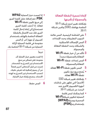 ‫	 •إذا لمست خيار الحماية 2‪WPA‬‬              ‫إلعادة تسمية النقطة الفعالة‬
  ‫‪ ،PSK‬تتم إضافة حقل كلمة المرور‬                        ‫والمحمولة أو تأمينها‬
         ‫إلى مربع تكوين نقطة ‪Wi-Fi‬‬               ‫بإمكانك تغيير اسم شبكة ‪Wi-Fi‬‬
         ‫فعالة. إذا أدخلت كلمة المرور،‬       ‫الخاصة بهاتفك (‪ )SSID‬وتأمين شبكة‬
      ‫فستحتاج إلى إعادة إدخال كلمة‬                                           ‫‪.Wi-Fi‬‬
      ‫المرور تلك عند االتصال بالنقطة‬
   ‫الفعالة الخاصة بالهاتف باستخدام‬          ‫11على الشاشة الرئيسية، المس عالمة‬
          ‫كمبيوتر أو جهاز آخر. أو المس‬       ‫التبويب التطبيقات وحدد اإلعدادات.‬
     ‫مفتوحة في قائمة الحماية إلزالة‬                  ‫22المس اإلتصاالت الالسلكية‬
‫الحماية من شبكة ‪ Wi-Fi‬الخاصة بك.‬               ‫والشبكات وحدد النقطة الفعالة‬
                                                                      ‫والمحمولة.‬
                                 ‫انتباه!‬         ‫33تأكد من أن خيار نقطة ‪Wi-Fi‬‬
         ‫إذا قمت بتعيني خيار احلماية كـ‬              ‫الفعالة والمحمولة محددا ً.‬
            ‫مفتوحة، فلن تتمكن من منع‬               ‫44المس إعدادات نقطة ‪Wi-Fi‬‬
     ‫االستخدام غير املصرح به للخدمات‬                           ‫الفعالة والمحمولة.‬
   ‫إنترنت من قبل أشخاص آخرين فضالً‬
                                           ‫5 5المس تكوين نقطة ‪ Wi-Fi‬فعالة.‬
  ‫عن أن رسوم إضافية قد تفرض عليك.‬
 ‫لتجنب االستخدام غير املصرح به لهذه‬
                                                            ‫	 •يُفتح مربع حوار تكوين‬
     ‫اخلدمات، ينصح بإبقاء خيار احلماية.‬                      ‫نقطة ‪ Wi-Fi‬فعالة.‬
                                                    ‫	 •بإمكانك تغيير شبكة ‪SSID‬‬
                       ‫6 6المس حفظ.‬            ‫(االسم) التي تظهر على شاشات‬
                                                    ‫أجهزة الكمبيوتر األخرى عند‬
                                                         ‫البحث عن شبكات ‪.Wi-Fi‬‬
                                                          ‫	 •كما يمكنك لمس قائمة‬
                                                 ‫الحماية لتكوين شبكة‪WI-Fi‬‬
                                                   ‫المحمية بوسيلة(2‪)WPA‬‬
                                                           ‫بإستخدام رمز(‪.)PSK‬‬
‫78‬
 