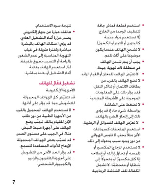 ‫نتيجة سوء االستخدام.‬                           ‫	 •استخدم قطعة قماش جافة‬
        ‫	 •هاتفك عبارة عن جهاز إلكتروني‬                          ‫لتنظيف الوحدة من الخارج‬
      ‫يصدر حرارة أثناء التشغيل العادي.‬
                                     ‫�‬                                ‫(ال تستخدم مواد مذيبة‬
       ‫قد يؤدي احتكاك الهاتف بالبشرة‬                          ‫كالبنزين أو التينر أو الكحول).‬
         ‫مباشرة ولفترة طويلة في غياب‬                          ‫	 •ال تشحن الهاتف عندما يكون‬
     ‫التهوية المناسبة إلى عدم الشعور‬                                  ‫موضوعا ً على أثاث ناعم.‬
      ‫بالراحة أو التسبب بحروق طفيفة.‬                             ‫	 •يجب أن يتم شحن الهاتف‬
            ‫لذا، استخدم الهاتف بعناية‬                          ‫في منطقة ذات تهوية جيدة.‬
         ‫أثناء التشغيل أو بعده مباشرة.‬           ‫	 •ال تعرض الهاتف للدخان أو الغبار الزائد.‬‫ّ‬
                                                                   ‫	 •ال تضع الهاتف بالقرب من‬
                    ‫تشغيل فعال للهاتف‬
                             ‫ّ‬                              ‫بطاقات االئتمان أو تذاكر النقل؛‬
                           ‫األجهزة اإللكترونية‬                ‫فقد يؤثر ذلك على المعلومات‬
          ‫قد تتعرض كل الهواتف المحمولة‬ ‫ّ‬               ‫الموجودة على األشرطة المعدنية.‬
         ‫للتشويش، مما قد يؤثر على أدائها.‬                              ‫	 •ال تضغط على الشاشة‬
    ‫	 •ال تستخدم الهاتف المحمول بالقرب‬                        ‫بواسطة شيء حاد إذ قد يؤدي‬
         ‫من األجهزة الطبية من دون طلب‬                        ‫ذلك إلى إلحاق الضرر بالهاتف.‬
            ‫اإلذن للقيام بذلك. تجنّب وضع‬          ‫	 •ال تعرض الهاتف للسوائل أو الرطوبة.‬  ‫ّ‬
        ‫الهاتف على أجهزة ضبط النبض،‬                         ‫	 •استخدم الملحقات كسماعات‬
    ‫مثال، في الجيب على مستوى الصدر.‬                       ‫األذن مثالً بحذر. ال تلمس الهوائي‬
     ‫	 •قد تسبب بعض الهواتف المحمولة‬‫ّ‬                 ‫من دون وجود سبب يدعوك إلى ذلك.‬
       ‫اإلزعاج لألدوات المساعدة للسمع.‬                      ‫	 •ال تستخدم الزجاج المكسور أو‬
        ‫	 •قد يؤثر الحد األدنى من التشويش‬                ‫تلمسه أو تحاول إزالته أو إصالحه‬
              ‫على أجهزة التلفزيون والراديو‬                    ‫إذا كان مكسورًا أو متحوال ً إلى‬
                    ‫والكمبيوتر الشخصي.‬                        ‫شظايا أو متحطما. ال تشمل‬
                                                                            ‫ً‬
                                                           ‫الكفالة تلف الشاشة الزجاجية‬

‫7‬
 