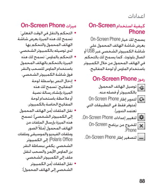 ‫اعدادات‬
  ‫ميزات ‪On-Screen Phone‬‬                       ‫كيفية استخدام ‪On-Screen‬‬
  ‫	 •التحكم والنقل في الوقت الفعلي:‬                          ‫‪Phone‬‬
‫تسمح لك هذه الميزة بعرض شاشة‬                    ‫يسمح لك خيار ‪On-Screen Phone‬‬
      ‫الهاتف المحمول والتحكم بها‬               ‫بعرض شاشة الهاتف المحمول على‬
 ‫لدى توصيله بالكمبيوتر الشخصي.‬             ‫شاشة الكمبيوتر الشخصي عبر ‪ USB‬أو‬
   ‫	 •التحكم بالماوس: تسمح لك هذه‬          ‫اتصال بلوتوث. كما يسمح لك بالتحكم‬
  ‫الميزة بالتحكم بالهاتف المحمول‬           ‫في الهاتف المحمول من خالل الكمبيوتر‬
   ‫باستخدام الماوس للسحب والنقر‬                ‫باستخدام الماوس أو لوحة المفاتيح.‬
   ‫فوق شاشة الكمبيوتر الشخصي.‬
            ‫	 •إدخال النص بواسطة لوحة‬           ‫رموز ‪On-Screen Phone‬‬
             ‫المفاتيح: تسمح لك هذه‬                  ‫توصيل الهاتف المحمول‬
            ‫الميزة بإنشاء رسالة نصية‬                ‫بالكمبيوتر أو فصله منه.‬
           ‫أو مالحظة باستخدام لوحة‬            ‫لتدوير إطار ‪On-Screen Phone‬‬
        ‫المفاتيح الخاصة بالكمبيوتر.‬          ‫(متوفر فقط في التطبيقات التي‬
  ‫	 •نقل الملفات (من الهاتف المحمول‬                          ‫تعتمد التدوير).‬
   ‫إلى الكمبيوتر الشخصي): تسمح‬            ‫لتغيير إعدادات ‪.On-Screen Phone‬‬
       ‫هذه الميزة بإرسال الملفات من‬           ‫للخروج من برنامج ‪On-Screen‬‬
         ‫الهاتف المحمول (مثالً الصور‬                                 ‫‪.Phone‬‬
‫وملفات الفيديو والموسيقى وملفات‬
       ‫‪ )Polaris Office‬إلى الكمبيوتر‬        ‫لتصغير إطار ‪.On-Screen Phone‬‬
    ‫الشخصي. يكفي ببساطة النقر‬
    ‫بزر الماوس األيمن والسحب لنقل‬
      ‫ملف إلى الكمبيوتر الشخصي.‬
           ‫	 •نقل الملفات (من الكمبيوتر‬
   ‫الشخصي إلى الهاتف المحمول):‬

                                                                               ‫88‬
 