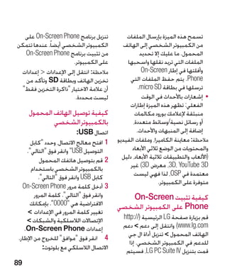 ‫تنزيل برنامج ‪ On-Screen Phone‬على‬             ‫تسمح هذه الميزة بإرسال الملفات‬
‫الكمبيوتر الشخصي أيضا ً. عندها تتمكن‬         ‫من الكمبيوتر الشخصي إلى الهاتف‬
  ‫من تثبيت برنامج ‪On-Screen Phone‬‬                      ‫المحمول. ما عليك إال تحديد‬
                       ‫على الكمبيوتر.‬          ‫الملفات التي تريد نقلها واسحبها‬
 ‫مالحظة: انتقل إلى اإلعدادات  إعدادات‬                  ‫وأفلتها في إطار ‪On-Screen‬‬
  ‫تخزين الهاتف وبطاقة ‪ SD‬وتأكد من‬                ‫‪ .Phone‬يتم حفظ الملفات التي‬
 ‫أن عالمة االختيار ذاكرة التخزين فقط‬                ‫ترسلها في بطاقة ‪.micro SD‬‬
                        ‫ليست محددة.‬                     ‫	 •إشعارات باألحداث في الوقت‬
                                                ‫الفعلي: تظهر هذه الميزة إطارات‬
     ‫كيفية توصيل الهاتف المحمول‬                     ‫منبثقة إلعالمك بورود مكالمات‬
             ‫بالكمبيوتر الشخصي‬                     ‫أو رسائل نصية/وسائط متعددة،‬
                             ‫اتصال ‪:USB‬‬              ‫إضافة إلى المنبهات واألحداث.‬
       ‫11افتح معالج االتصال، وحدد كابل‬    ‫مالحظة: معاينة الكاميرا، وملفات الفيديو‬
     ‫التوصيل ‪ USB‬وانقر فوق التالي.‬             ‫والمحتويات من الوضع ثالثي األبعاد‬
            ‫22قم بتوصيل هاتفك المحمول‬        ‫(األلعاب والتطبيقات ثالثية األبعاد، دليل‬
       ‫بالكمبيوتر الشخصي باستخدام‬                ‫‪ ،3D، YouTube 3D‬معرض ‪ )3D‬غير‬
           ‫كابل ‪ USB‬وانقر فوق التالي.‬            ‫معتمدة في ‪ ،OSP‬لذا فهي ليست‬
                                                               ‫متوفرة على الكمبيوتر.‬
   ‫33أدخل كلمة مرور ‪On-Screen Phone‬‬
         ‫وانقر فوق التالي. كلمة المرور‬      ‫كيفية تثبيت ‪On-Screen‬‬
      ‫االفتراضية هي 0000. بإمكانك‬        ‫‪ Phone‬على الكمبيوتر الشخصي‬
     ‫تغيير كلمة المرور في اإلعدادات ‬
     ‫اإلتصاالت الالسلكية والشبكات ‬          ‫قم بزيارة صفحة ‪ LG‬الرئيسية (//:‪http‬‬
    ‫إعدادات ‪.On-Screen Phone‬‬                 ‫‪ )www.lg.com‬وانتقل إلى دعم  دعم‬
                                               ‫الهاتف المحمول  تنزيل أداة ال جي‬
 ‫4 4انقر فوق موافق للخروج من اإلطار.‬
                                               ‫للدعم في الكمبيوتر الشخصي. إذا‬
             ‫االتصال الالسلكي مع بلوتوث:‬      ‫قمت بتنزيل ‪ ،LG PC Suite IV‬فسيتم‬
‫98‬
 
