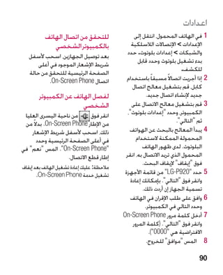 ‫اعدادات‬
          ‫للتحقق من اتصال الهاتف‬                  ‫11في الهاتف المحمول، انتقل إلى‬
             ‫بالكمبيوتر الشخصي‬                  ‫اإلعدادات  اإلتصاالت الالسلكية‬
   ‫بعد توصيل الجهازين، اسحب ألسفل‬             ‫والشبكات  إعدادات بلوتو ‏. حدد‬
                                                     ‫ث‬
       ‫شريط اإلشعار الموجود في أعلى‬                 ‫بدء تشغيل بلوتوث وحدد قابل‬
   ‫الصفحة الرئيسية للتحقق من حالة‬                                       ‫للكشف.‬
            ‫اتصال ‪.On-Screen Phone‬‬            ‫22إذا أجريت اتصاال ً مسبقا ً باستخدام‬
                                                 ‫كابل، قم بتشغيل معالج اتصال‬
        ‫لفصل الهاتف عن الكمبيوتر‬                        ‫جديد إلنشاء اتصال جديد.‬
                        ‫الشخصي‬                   ‫33قم بتشغيل معالج االتصال على‬
 ‫من ناحية اليسرى العليا‬       ‫انقر فوق‬        ‫الكمبيوتر، وحدد إعدادات بلوتوث،‬
 ‫من اإلطار ‪ .On-Screen Phone‬بدال ً من‬                                 ‫ثم التالي.‬
    ‫ذلك، اسحب ألسفل شريط اإلشعار‬               ‫44يبدأ المعالج بالبحث عن الهواتف‬
       ‫في أعلى الصفحة الرئيسية وحدد‬                ‫المحمولة الممكنة الستخدام‬
‫‪ .On-Screen Phone‬المس نعم في‬                      ‫البلوتوث. لدى ظهور الهاتف‬
                    ‫إطار قطع االتصال.‬        ‫المحمول الذي تريد االتصال به، انقر‬
                                                      ‫فوق إيقاف إليقاف البحث.‬
‫مالحظة: عليك إعادة تشغيل الهاتف بعد إيقاف‬
       ‫تشغيل خدمة ‪ n-Screen Phone‬‏.‬
        ‫‪O‬‬                                    ‫55حدد 029‪ LG-P‬من قائمة األجهزة‬
                                                ‫وانقر فوق التالي. بإمكانك إعادة‬
                                                      ‫تسمية الجهاز إن أردت ذلك.‬
                                                ‫66وافق على طلب اإلقران في الهاتف‬
                                                       ‫وحدد التالي في الكمبيوتر.‬
                                            ‫77أدخل كلمة مرور ‪On-Screen Phone‬‬
                                                 ‫وانقر فوق التالي. (كلمة المرور‬
                                                         ‫االفتراضية هي 0000).‬
                                                        ‫8 8المس موافق للخروج.‬

                                                                               ‫09‬
 