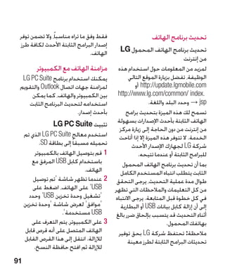 ‫فقط وفق ما تراه مناسباً، وال تضمن توفر‬                     ‫تحديث برنامج الهاتف‬
 ‫إصدار البرامج الثابتة األحدث لكافة طرز‬
                                 ‫الهاتف.‬     ‫تحديث برنامج الهاتف المحمول ‪ G‬‏‬
                                             ‫‪L‬‬
                                                                    ‫من إنترنت‬
          ‫مزامنة الهاتف مع الكمبيوتر‬         ‫لمزيد من المعلومات حول استخدام هذه‬
  ‫يمكنك استخدام برنامج ‪LG PC Suite‬‬                ‫الوظيفة، تفضل بزيارة الموقع التالي‬
 ‫لمزامنة جهات اتصال ‪ Outlook‬والتقويم‬                 ‫‪ http://update.lgmobile.com‬أو‬
     ‫بين الكمبيوتر والهاتف، كما يمكن‬         ‫.‪http://www.lg.com/common/ index‬‬
    ‫استخدامه لتحديث البرنامج الثابت‬                         ‫‪sp‬‏‪ → j‬وحدد البلد واللغة.‬
                         ‫بأحدث إصدار.‬            ‫تسمح لك هذه الميزة بتحديث برامج‬
                                            ‫الهاتف الثابتة بأحدث اإلصدارات بسهولة‬
                 ‫تثبيت ‪LG PC Suite‬‬
                                              ‫من إنترنت من دون الحاجة إلى زيارة مركز‬
     ‫استخدم معالج ‪ LG PC Suite‬الذي تم‬        ‫الخدمة. ال تتوفر هذه الميزة إال إذا أتاحت‬
            ‫تحميله مسبقا ً إلى بطاقة ‪.SD‬‬            ‫شركة ‪ LG‬لجهازك اإلصدار األحدث‬
          ‫11قم بتوصيل الهاتف بالكمبيوتر‬                ‫للبرامج الثابتة أو عندما تتيحه.‬
         ‫باستخدام كابل ‪ USB‬المرفق مع‬           ‫بما أن تحديث برنامج الهاتف المحمول‬
                                ‫الهاتف.‬       ‫الثابت يتطلب انتباه المستخدم الكامل‬
         ‫22عندما تظهر شاشة ‘تم توصيل‬        ‫طوال مدة عملية التحديث، يرجى التحقق‬
         ‫‪ ‘USB‬على الهاتف، اضغط على‬         ‫من كل التعليمات والمالحظات التي تظهر‬
       ‫‘تشغيل وحدة تخزين ‪ ‘USB‬وحدد‬         ‫في كل خطوة قبل المتابعة. يرجى االنتباه‬
     ‫‘موافق‘ لعرض شاشة ‘وحدة تخزين‬            ‫إلى أن إزالة كابل بيانات ‪ USB‬أو البطارية‬
                     ‫‪ USB‬مستخدمة‘.‬          ‫أثناء التحديث قد يتسبب بإلحاق ضرر بالغ‬
         ‫33على الكمبيوتر، يتم التعرف على‬                            ‫بهاتفك المحمول.‬
      ‫الهاتف المتصل على أنه قرص قابل‬         ‫مالحظة: تحتفظ شركة ‪ LG‬بحق توفير‬
     ‫لإلزالة. انتقل إلى هذا القرص القابل‬          ‫تحديثات البرامج الثابتة لطرز معينة‬
          ‫‏‬
          ‫لإلزالة ثم افتح حافظة النسخ.‬
‫19‬
 