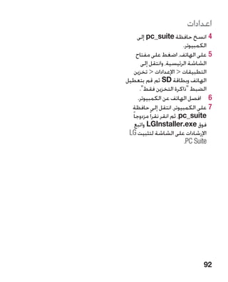 ‫اعدادات‬
     ‫44انسخ حافظة ‪ pc_suite‬إلى‬
                            ‫الكمبيوتر.‬
     ‫55على الهاتف، اضغط على مفتاح‬
        ‫الشاشة الرئيسية، وانتقل إلى‬
    ‫التطبيقات  اإلعدادات  تخزين‬
‫الهاتف وبطاقة ‪ SD‬ثم قم بتعطيل‬
       ‫الضبط ذاكرة التخزين فقط.‬
      ‫6 6افصل الهاتف عن الكمبيوتر.‬
  ‫77على الكمبيوتر، انتقل إلى حافظة‬
  ‫‪ ،pc_suite‬ثم انقر نقرا ً مزدوجا ً‬
    ‫فوق ‪ LGInstaller.exe‬واتبع‬
 ‫اإلرشادات على الشاشة لتثبيت ‪LG‬‬
                            ‫‪ C Suite‬‏.‬
                             ‫‪P‬‬




                                  ‫29‬
 