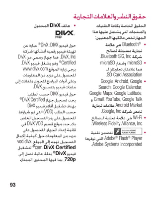 ‫حقوق النشر والعالمات التجارية‬
            ‫	 •هاتف ‪ DivX‬المحمول‬                ‫الحقوق الخاصة بكافة التقنيات‬
                                             ‫والمنتجات التي يشتمل عليها هذا‬
                                               ‫الجهاز تخص مالكيها المعنيين:‬
       ‫حول فيديو ‪ IVX‬‏: ‪ ®DivX‬عبارة عن‬
                 ‫‏‬
                         ‫‪D‬‬                           ‫	 • ®‪ Bluetooth‬هي عالمة‬
                                                                 ‫‏‬
       ‫تهيئة فيديو رقمية أنشأتها شركة‬                 ‫تجارية مسجلة لصالح‬
  ‫‪ .DivX, Inc‬هذا جهاز رسمي من ‪DivX‬‬                ‫شركة ‪.Bluetooth SIG, Inc‬‬
     ‫‪ ertified‬‏® وهو يشغل فيديو ‪.DivX‬‬
                               ‫‪C‬‬                  ‫	 •‪ microSD‬وشعار ‪microSD‬‬
       ‫يرجى زيارة الموقع ‪www.divx.com‬‬                 ‫هما عالمتان تجاريتان لـ‬
       ‫للحصول على مزيد من المعلومات‬                   ‫‪.SD Card Association‬‬
 ‫وعلى أدوات البرامج لتحويل ملفاتك إلى‬              ‫	 •‪Google، Android، Google‬‬
              ‫ملفات فيديو بتنسيق ‪.DivX‬‬           ‫،‪Search، Google Calendar‬‬
          ‫حول فيديو ‪ DIVX‬حسب الطلب:‬        ‫،‪Google Maps، Google Latitude‬‬
    ‫®‬
      ‫‪D‬‬
      ‫يجب تسجيل جهاز ‪ ivX Certified‬‏‬        ‫‪ Gmail، YouTube، Google Talk‬و‬
           ‫بهدف تشغيل أفالم فيديو ‪DivX‬‬       ‫‪ Android Market‬عالمات تجارية‬
  ‫حسب الطلب (‪ OD‬‏) التي تم شراؤها.‬
                     ‫‪V‬‬                             ‫تخص شركة ‪.Google, Inc‬‬
    ‫للحصول على رمز التسجيل الخاص‬            ‫	 •‪ Wi-Fi‬هي عالمة تجارية لـصالح‬
     ‫بك، حدد موقع قسم ‪ DivX VOD‬في‬           ‫‪.Wireless Fidelity Alliance, Inc‬‬
       ‫قائمة إعداد الجهاز. للحصول على‬
                                            ‫تتضمن تقنية‬                  ‫	•‬
 ‫مزيد من المعلومات حول كيفية إكمال‬
                                         ‫‪ Adobe® Flash® Player‬التي توفرها‬
  ‫التسجيل، توجه إلى الموقع .‪vod.divx‬‬
                                            ‫‪.Adobe Systems Incorporated‬‬
  ‫‪ ®com.DivX Certified‬لتشغيل‬
   ‫فيديو ‪ ®DivX‬بدقة عالية تصل إلى‬
    ‫‪ ،720p‬بما فيها المحتوى الممتاز.‬



‫39‬
 