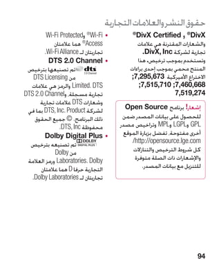 ‫حقوق النشر والعالمات التجارية‬
         ‫	 •‪ Wi-Fi‬و‪Wi-Fi Protected‬‬
                          ‫®‬
                                           ‫‪ ®DivX‬و ‪ DivX Certified‬‏‬
                                           ‫®‬                     ‫‏‬

             ‫‪ ®Access‬هما عالمتان‬             ‫والشعارات المقترنة هي عالمات‬
        ‫تجاريتان لـ ‪.Wi-Fi Alliance‬‬             ‫تجارية لشركة ‪.DivX, Inc‬‬
                                                ‫‏‬
          ‫	 •‪DTS 2.0 Channel‬‬                 ‫وتستخدم بموجب ترخيص. هذا‬
 ‫تم تصنيعها بترخيص‬                        ‫المنتج محمي بموجب إحدى براءات‬
    ‫من ‪DTS Licensing‬‬                      ‫االختراع األميركية 376,592,7;‬
  ‫‪ Limited. DTS‬والرمز هي عالمات‬               ‫866,064,7; 017,515,7;‬
‫تجارية مسجلة، و‪DTS 2.0 Channel‬‬                              ‫472,915,7‬
      ‫وشعارات ‪ DTS‬عالمات تجارية‬
 ‫لشركة ‪ DTS, Inc. Product‬بما في‬         ‫إشعار! برنامج ‪Open Source‬‬
    ‫ذلك البرنامج. © جميع الحقوق‬        ‫للحصول على بيانات المصدر ضمن‬
               ‫محفوظة ‪.DTS, Inc‬‬       ‫‪ GPL‬و‪ LGPL‬و‪ MPL‬وتراخيص مصدر‬
        ‫	 •‪Dolby Digital Plus‬‬          ‫أخرى مفتوحة، تفضل بزيارة الموقع‬
  ‫تم تصنيعه بترخيص‬                        ‫‪/http://opensource.lge.com‬‬
             ‫من ‪Dolby‬‬                     ‫كل شروط الترخيص والتنازالت‬
 ‫‪ Laboratories. Dolby‬ورمز العالمة‬          ‫واإلشعارات ذات الصلة متوفرة‬
      ‫التجارية حرفا ‪ D‬هما عالمتان‬              ‫للتنزيل مع بيانات المصدر.‬
   ‫تجاريتان لـ ‪.Dolby Laboratories‬‬




                                                                      ‫49‬
 