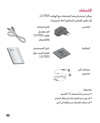 ‫امللحقات‬
          ‫يمكن استخدام هذه الملحقات مع الهاتف 029‪.LG-P‬‬
                   ‫(قد تكون العناصر المذكورة أدناه اختيارية.)‬
       ‫كابل البيانات‬                                    ‫الشاحن‬
        ‫قم بتوصيل‬
     ‫هاتف 029‪LG-P‬‬
         ‫والكمبيوتر.‬

     ‫دليل المستخدم‬                                     ‫البطارية‬
     ‫تعلم المزيد حول‬
         ‫029‪. LG-P‬‬


                                                   ‫سماعة رأس‬
                                                       ‫استيريو‬



                                                         ‫مالحظة:‬
                              ‫•استخدم دائماً ملحقات ‪ LG‬األصلية.‬
                        ‫•قد يؤدي عدم القيام بذلك إلى إبطال الضمان.‬
                          ‫•قد تختلف امللحقات من منطقة إلى أخرى.‬



‫59‬
 