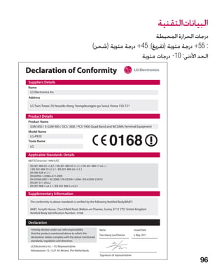 ‫البياناتالتقنية‬
                                                                              ‫درجات الحرارة المحيطة‬
                                                      )‫: 55+ درجة مئوية (تفريغ)، 54+ درجة مئوية (شحن‬
                                                                        ‫الحد األدنى: 01- درجات مئوية‬

Declaration of Conformity
Suppliers Details
Name
 LG Electronics Inc
Address

 LG Twin Tower 20,Yeouido-dong, Yeongdeungpo-gu Seoul, Korea 150-721


Product Details
Product Name
 GSM 850 / E-GSM 900 / DCS 1800 / PCS 1900 Quad Band and WCDMA Terminal Equipment
Model Name
 LG-P920
Trade Name
 LG

Applicable Standards Details
RTTE Directive 1999/5/EC
 EN 301 489-01 v1.8.1 / EN 301 489-07 v1.3.1 / EN 301 489-17 v2.1.1
 / EN 301 489-19 v1.2.1 / EN 301 489-24 v1.5.1
 EN 300 328 v1.7.1
 EN 60950-1:2006+A11:2009
 EN 50360:2001 / AC:2006 / EN 62209-1:2006 / EN 62209-2:2010
 EN 301 511 v9.0.2
 EN 301 908-1 v4.2.1 / EN 301 908-2 v4.2.1

Supplementary Information

 The conformity to above standards is verified by the following Notified Body(BABT)

 BABT, Forsyth House, Churchfield Road, Walton-on-Thames, Surrey, KT12 2TD, United Kingdom
 Notified Body Identification Number : 0168


Declaration
  I hereby declare under our sole responsibility            Name                           Issued Date
  that the product mentioned above to which this
                                                            Doo Haeng Lee/Director         3, May, 2011
  declaration relates complies with the above mentioned
  standards, regulation and directives
 LG Electronics Inc. – EU Representative
 Veluwezoom 15, 1327 AE Almere, The Netherlands
                                                             Signature of representative

                                                                                                                      96
 
