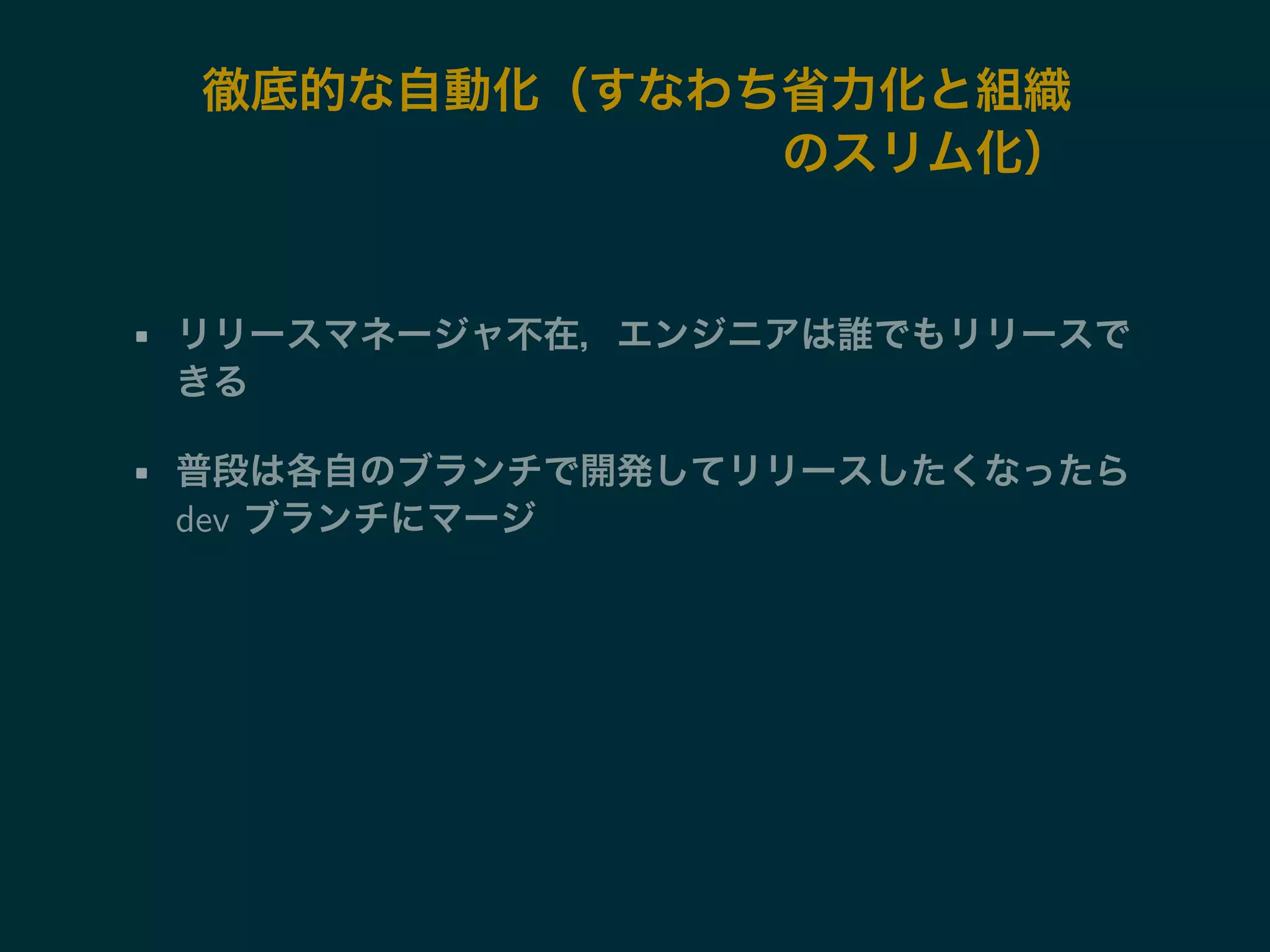 徹底的な自動化（すなわち省力化と組織 
のスリム化） 
• リリースマネージャ不在，エンジニアは誰でもリリースで 
きる 
• 普段は各自のブランチで開発してリリースしたくなったら 
dev ブランチにマージ 
 