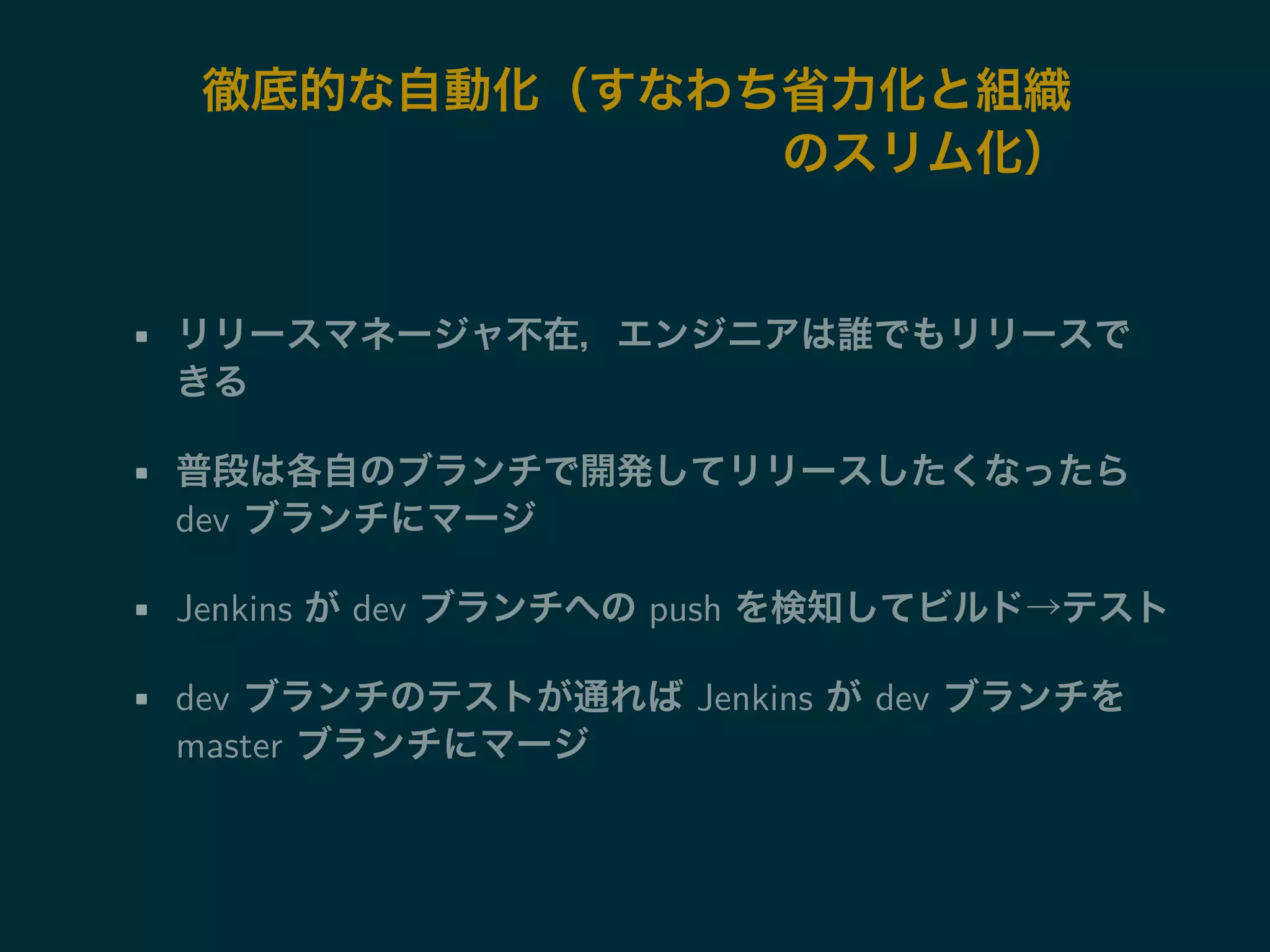 徹底的な自動化（すなわち省力化と組織 
のスリム化） 
• リリースマネージャ不在，エンジニアは誰でもリリースで 
きる 
• 普段は各自のブランチで開発してリリースしたくなったら 
dev ブランチにマージ 
• Jenkins がdev ブランチへのpush を検知してビルド→テスト 
• dev ブランチのテストが通ればJenkins がdev ブランチを 
master ブランチにマージ 
 