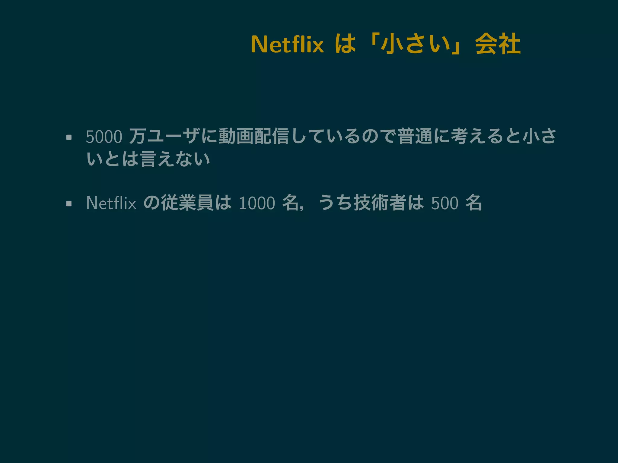 Netflix は「小さい」会社 
• 5000 万ユーザに動画配信しているので普通に考えると小さ 
いとは言えない 
• Netflix の従業員は1000 名，うち技術者は500 名 
 