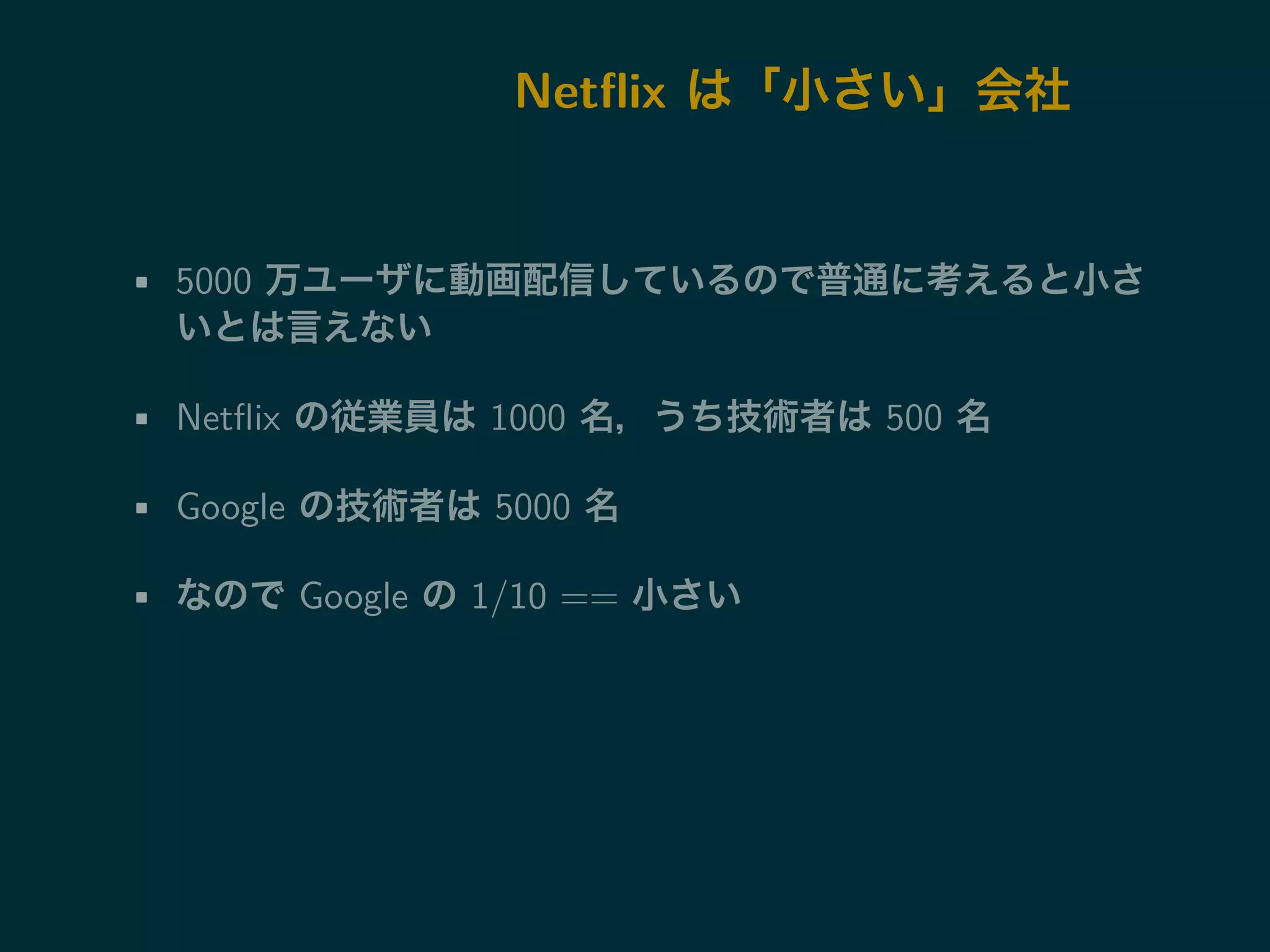 Netflix は「小さい」会社 
• 5000 万ユーザに動画配信しているので普通に考えると小さ 
いとは言えない 
• Netflix の従業員は1000 名，うち技術者は500 名 
• Google の技術者は5000 名 
• なのでGoogle の1/10 == 小さい 
 