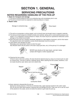1-2
SERVICING PRECAUTIONS
NOTES REGARDING HANDLING OF THE PICK-UP
1. Notes for transport and storage
1) The pick-up should always be left in its conductive bag until immediately prior to use.
2) The pick-up should never be subjected to external pressure or impact.
2. Repair notes
1) The pick-up incorporates a strong magnet, and so should never be brought close to magnetic materials.
2) The pick-up should always be handled correctly and carefully, taking care to avoid external pressure and
impact. If it is subjected to strong pressure or impact, the result may be an operational malfunction and/or
damage to the printed-circuit board.
3) Each and every pick-up is already individually adjusted to a high degree of precision, and for that reason
the adjustment point and installation screws should absolutely never be touched.
4) Laser beams may damage the eyes!
Absolutely never permit laser beams to enter the eyes!
Also NEVER switch ON the power to the laser output part (lens, etc.) of the pick-up if it is damaged.
5) Cleaning the lens surface
If there is dust on the lens surface, the dust should be cleaned away by using an air bush (such as used
for camera lens). The lens is held by a delicate spring. When cleaning the lens surface, therefore, a cot-
ton swab should be used, taking care not to distort lens.
6) Never attempt to disassemble the pick-up.
Spring has excess pressure. If the lens is extremely dirty, apply isopropyl alcohol to the cotton swab.
(Do not use any other liquid cleaners, because they will damage the lens.) Take care not to use too much
of this alcohol on the swab, and do not allow the alcohol to get inside the pick-up.
Storage in conductive bag Drop impact
NEVER look directly at the laser beam, and don’t allow
contact with fingers or other exposed skin.
Magnet
How to hold the pick-up
Conductive Sheet
Cotton swab
Pressure
Pressure
SECTION 1. GENERAL
 