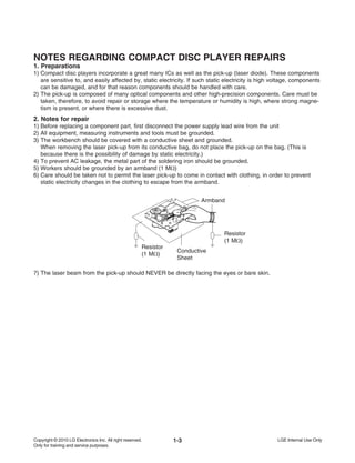 1-3
NOTES REGARDING COMPACT DISC PLAYER REPAIRS
1. Preparations
1) Compact disc players incorporate a great many ICs as well as the pick-up (laser diode). These components
are sensitive to, and easily affected by, static electricity. If such static electricity is high voltage, components
can be damaged, and for that reason components should be handled with care.
2) The pick-up is composed of many optical components and other high-precision components. Care must be
taken, therefore, to avoid repair or storage where the temperature or humidity is high, where strong magne-
tism is present, or where there is excessive dust.
2. Notes for repair
1) Before replacing a component part, first disconnect the power supply lead wire from the unit
2) All equipment, measuring instruments and tools must be grounded.
3) The workbench should be covered with a conductive sheet and grounded.
When removing the laser pick-up from its conductive bag, do not place the pick-up on the bag. (This is
because there is the possibility of damage by static electricity.)
4) To prevent AC leakage, the metal part of the soldering iron should be grounded.
5) Workers should be grounded by an armband (1 MΩ)
6) Care should be taken not to permit the laser pick-up to come in contact with clothing, in order to prevent
static electricity changes in the clothing to escape from the armband.
7) The laser beam from the pick-up should NEVER be directly facing the eyes or bare skin.
Resistor
(1 MΩ)
Conductive
Sheet
Resistor
(1 MΩ)
Armband
 
