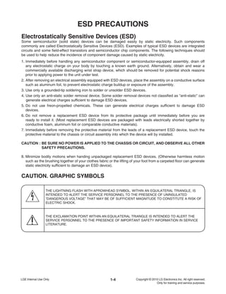 1-4
ESD PRECAUTIONS
Electrostatically Sensitive Devices (ESD)
Some semiconductor (solid state) devices can be damaged easily by static electricity. Such components
commonly are called Electrostatically Sensitive Devices (ESD). Examples of typical ESD devices are integrated
circuits and some field-effect transistors and semiconductor chip components. The following techniques should
be used to help reduce the incidence of component damage caused by static electricity.
1. Immediately before handling any semiconductor component or semiconductor-equipped assembly, drain off
any electrostatic charge on your body by touching a known earth ground. Alternatively, obtain and wear a
commercially available discharging wrist strap device, which should be removed for potential shock reasons
prior to applying power to the unit under test.
2. After removing an electrical assembly equipped with ESD devices, place the assembly on a conductive surface
such as aluminum foil, to prevent electrostatic charge buildup or exposure of the assembly.
3. Use only a grounded-tip soldering iron to solder or unsolder ESD devices.
4. Use only an anti-static solder removal device. Some solder removal devices not classified as "anti-static" can
generate electrical charges sufficient to damage ESD devices.
5. Do not use freon-propelled chemicals. These can generate electrical charges sufficient to damage ESD
devices.
6. Do not remove a replacement ESD device from its protective package until immediately before you are
ready to install it. (Most replacement ESD devices are packaged with leads electrically shorted together by
conductive foam, aluminum foil or comparable conductive materials).
7. Immediately before removing the protective material from the leads of a replacement ESD device, touch the
protective material to the chassis or circuit assembly into which the device will by installed.
CAUTION : BE SURE NO POWER IS APPLIED TO THE CHASSIS OR CIRCUIT, AND OBSERVE ALL OTHER
SAFETY PRECAUTIONS.
8. Minimize bodily motions when handing unpackaged replacement ESD devices. (Otherwise harmless motion
such as the brushing together of your clothes fabric or the lifting of your foot from a carpeted floor can generate
static electricity sufficient to damage an ESD device).
CAUTION. GRAPHIC SYMBOLS
THE LIGHTNING FLASH WITH APROWHEAD SYMBOL. WITHIN AN EQUILATERAL TRIANGLE, IS
INTENDED TO ALERT THE SERVICE PERSONNEL TO THE PRESENCE OF UNINSULATED
“DANGEROUS VOLTAGE” THAT MAY BE OF SUFFICIENT MAGNITUDE TO CONSTITUTE A RISK OF
ELECTRIC SHOCK.
THE EXCLAMATION POINT WITHIN AN EQUILATERAL TRIANGLE IS INTENDED TO ALERT THE
SERVICE PERSONNEL TO THE PRESENCE OF IMPORTANT SAFETY INFORMATION IN SERVICE
LITERATURE.
 