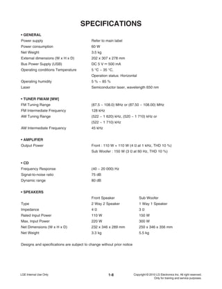 1-8
SPECIFICATIONS
• GENERAL
Power supply Refer to main label
Power consumption 60 W
Net Weight 3.5 kg
External dimensions (W x H x D) 202 x 307 x 278 mm
Bus Power Supply (USB) DC 5 V 500 mA
Operating conditions Temperature 5 °C ~ 35 °C,
Operation status: Horizontal
Operating humidity 5 % ~ 85 %
Laser Semiconductor laser, wavelength 650 nm
• TUNER FM/AM [MW]
FM Tuning Range (87.5 ~ 108.0) MHz or (87.50 ~ 108.00) MHz
FM Intermediate Frequency 128 kHz
AM Tuning Range (522 ~ 1 620) kHz, (520 ~ 1 710) kHz or
(522 ~ 1 710) kHz
AM Intermediate Frequency 45 kHz
• AMPLIFIER
Output Power Front : 110 W + 110 W (4 Ω at 1 kHz, THD 10 %)
Sub Woofer : 150 W (3 Ω at 60 Hz, THD 10 %)
• CD
Frequency Response (40 ~ 20 000) Hz
Signal-to-noise ratio 75 dB
Dynamic range 80 dB
• SPEAKERS
Front Speaker Sub Woofer
Type 2 Way 2 Speaker 1 Way 1 Speaker
Impedance 4 Ω 3 Ω
Rated Input Power 110 W 150 W
Max. Input Power 220 W 300 W
Net Dimensions (W x H x D) 232 x 346 x 289 mm 250 x 346 x 356 mm
Net Weight 3.3 kg 5.5 kg
Designs and specifications are subject to change without prior notice
 