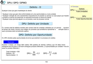 103
DPU / DPO / DPMODPU / DPO / DPMO
Qualquer coisa que gera insatisfação do cliente
• Qualquer coisa que gera não-conformidades em uma oportunidade ou numa unidade
• Qualquer variação de uma característica requerida de um produto ou serviço ou suas peças que impede
o produto ou serviço de preencher os requisitos funcionais ou físicos do cliente
• Qualquer coisa que leva alguém ou um produto a sair do processo normal
É o número total de defeitos dividido pelo número total de unidades coletadas por um período razoável
de tempo (de modo a formar uma imagem do processo que acredita-se representar a variação típica a
qual o processo está normalmente sujeito).
É o DPU dividido pelas oportunidades de erros que existirem no processo em análise.
Durante 3 meses, um Green Belt coletou 500 pedidos de clientes verificou que 30 deles foram
entregues fora do prazo e 20 foram entregues produtos diferentes. ( 2 oportunidades por unidade = fora do
prazo ou produto diferente )
Total Unidades = 500
Defeitos = 50
Oportunidades = 2
Defeito - DDefeito - D
DPU- Defeito por UnidadeDPU- Defeito por Unidade
DPO- Defeito por OportunidadeDPO- Defeito por Oportunidade
 Fórmulas:
Exemplo
desOportunidaTotal
DPU
DPO
UnidadesTotal
Defeito
DPU
=
=
0,1
500
50
DPU == 0,05
2
0,1
DPO ==
 