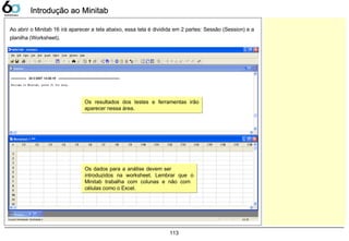113
Introdução ao MinitabIntrodução ao Minitab
Ao abrir o Minitab 16 irá aparecer a tela abaixo, essa tela é dividida em 2 partes: Sessão (Session) e a
planilha (Worksheet).
Os resultados dos testes e ferramentas irão
aparecer nessa área.
Os resultados dos testes e ferramentas irão
aparecer nessa área.
Os dados para a análise devem ser
introduzidos na worksheet. Lembrar que o
Minitab trabalha com colunas e não com
células como o Excel.
Os dados para a análise devem ser
introduzidos na worksheet. Lembrar que o
Minitab trabalha com colunas e não com
células como o Excel.
 