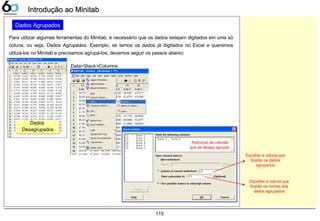 115
Introdução ao MinitabIntrodução ao Minitab
Dados Agrupados
Para utilizar algumas ferramentas do Minitab, é necessário que os dados estejam digitados em uma só
coluna, ou seja, Dados Agrupados. Exemplo, se temos os dados já digitados no Excel e queremos
utilizá-los no Minitab e precisamos agrupá-los, devemos seguir os passos abaixo:
Dados
Desagrupados
Dados
Desagrupados
Data>Stack>Columns
Adicionar as colunas
que se deseja agrupar.
Escolher a coluna que
ficarão os dados
agrupados
Escolher a coluna que
ficarão os nomes dos
dados agrupados
 
