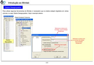 117
Dados Desagrupados
Para utilizar algumas ferramentas do Minitab, é necessário que os dados estejam digitados em várias
colunas, ou seja, Dados Desagrupados. Veja o exemplo abaixo:
Introdução ao MinitabIntrodução ao Minitab
Dados
Agrupados
Dados
Agrupados
Data>Unstack Columns
Adicionar a coluna com
os dados que se deseja
desagrupar.
Selecionar essa opção
Adicionar a coluna com
os nomes dos dados
que se deseja
desagrupar.
 