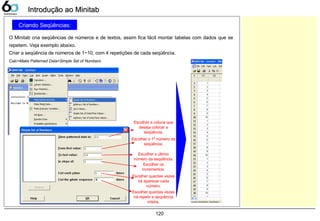 120
Criando Seqüências:
O Minitab cria seqüências de números e de textos, assim fica fácil montar tabelas com dados que se
repetem. Veja exemplo abaixo.
Criar a seqüência de números de 1~10, com 4 repetições de cada seqüência.
Introdução ao MinitabIntrodução ao Minitab
Calc>Make Patterned Data>Simple Set of Numbers
Escolher a coluna que
deseja colocar a
seqüência.
Escolher o 1º número da
seqüência.
Escolher o último
número da seqüência.
Escolher os
incrementos.
Escolher quantas vezes
irá aparecer cada
número.
Escolher quantas vezes
irá repetir a sequência
inteira.
 