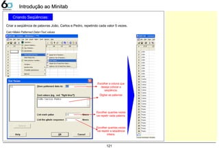 121
Criando Seqüências:
Criar a seqüência de palavras João, Carlos e Pedro, repetindo cada valor 5 vezes.
Introdução ao MinitabIntrodução ao Minitab
Calc>Make Patterned Data>Text values
Escolher a coluna que
deseja colocar a
seqüência.
Digitar as palavras
Escolher quantas vezes
vai repetir cada palavra.
Escolher quantas vezes
vai repetir a seqüência
inteira.
 