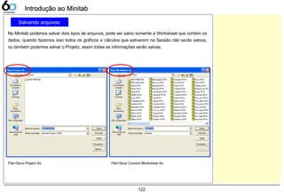 122
Salvando arquivos:
No Minitab podemos salvar dois tipos de arquivos, pode ser salvo somente a Worksheet que contém os
dados, quando fazemos isso todos os gráficos e cálculos que estiverem na Sessão não serão salvos,
ou também podemos salvar o Projeto, assim todas as informações serão salvas.
Introdução ao MinitabIntrodução ao Minitab
File>Save Project As File>Save Current Worksheet As
 
